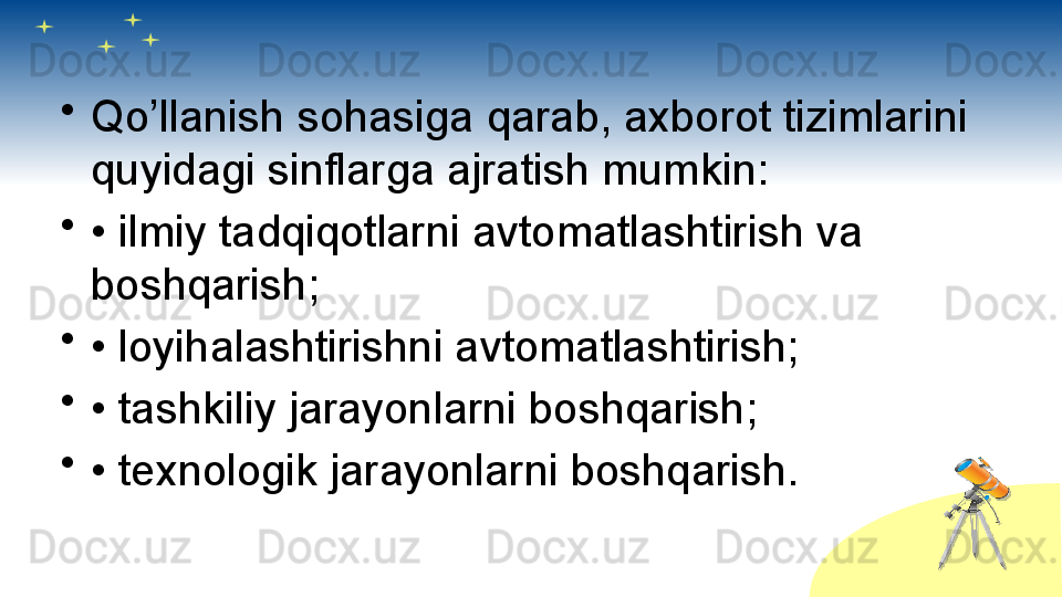 •
Qo’llanish sohasiga qarab, axborot tizimlarini 
quyidagi sinflarga ajratish mumkin:
•
•  ilmiy tadqiqotlarni avtomatlashtirish va 
boshqarish;
•
•  loyihalashtirishni avtomatlashtirish;
•
•  tashkiliy jarayonlarni boshqarish;
•
•  texnologik jarayonlarni boshqarish.