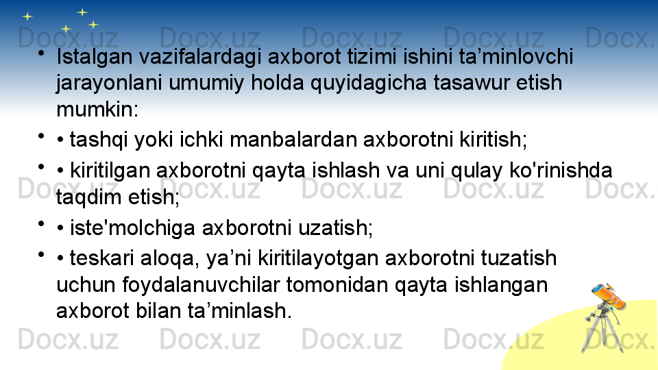 •
Istalgan vazifalardagi axborot tizimi ishini ta’minlovchi 
jarayonlani umumiy holda quyidagicha tasawur etish 
mumkin:
•
•  tashqi yoki ichki manbalardan axborotni kiritish;
•
•  kiritilgan axborotni qayta ishlash va uni qulay ko'rinishda 
taqdim etish;
•
•  iste'molchiga axborotni uzatish;
•
•  teskari aloqa, ya’ni kiritilayotgan axborotni tuzatish 
uchun foydalanuvchilar tomonidan qayta ishlangan 
axborot bilan ta’minlash.