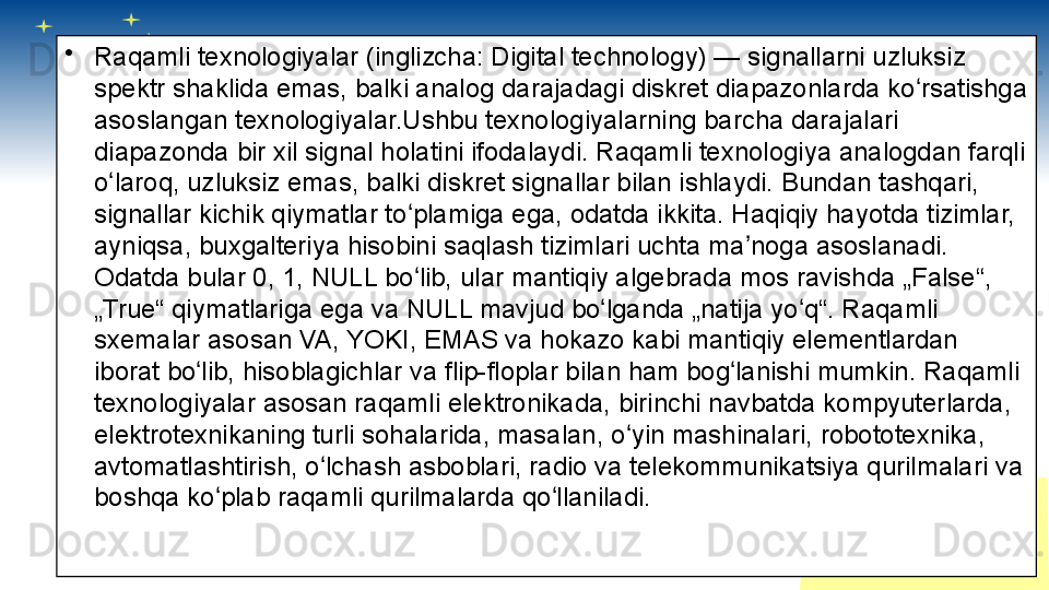•
Raqamli texnologiyalar (inglizcha: Digital technology) — signallarni uzluksiz 
spektr shaklida emas, balki analog darajadagi diskret diapazonlarda ko rsatishga ʻ
asoslangan texnologiyalar.Ushbu texnologiyalarning barcha darajalari 
diapazonda bir xil signal holatini ifodalaydi. Raqamli texnologiya analogdan farqli 
o laroq, uzluksiz emas, balki diskret signallar bilan ishlaydi. Bundan tashqari, 	
ʻ
signallar kichik qiymatlar to plamiga ega, odatda ikkita. Haqiqiy hayotda tizimlar, 	
ʻ
ayniqsa, buxgalteriya hisobini saqlash tizimlari uchta ma noga asoslanadi. 	
ʼ
Odatda bular 0, 1, NULL bo lib, ular mantiqiy algebrada mos ravishda „False“, 	
ʻ
„True“ qiymatlariga ega va NULL mavjud bo lganda „natija yo q“. Raqamli 	
ʻ ʻ
sxemalar asosan VA, YOKI, EMAS va hokazo kabi mantiqiy elementlardan 
iborat bo lib, hisoblagichlar va flip-floplar bilan ham bog lanishi mumkin. Raqamli 	
ʻ ʻ
texnologiyalar asosan raqamli elektronikada, birinchi navbatda kompyuterlarda, 
elektrotexnikaning turli sohalarida, masalan, o yin mashinalari, robototexnika, 	
ʻ
avtomatlashtirish, o lchash asboblari, radio va telekommunikatsiya qurilmalari va 	
ʻ
boshqa ko plab raqamli qurilmalarda qo llaniladi.	
ʻ ʻ