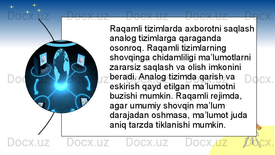 Raqamli tizimlarda axborotni saqlash 
analog tizimlarga qaraganda 
osonroq. Raqamli tizimlarning 
shovqinga chidamliligi ma lumotlarni ʼ
zararsiz saqlash va olish imkonini 
beradi. Analog tizimda qarish va 
eskirish qayd etilgan ma lumotni 	
ʼ
buzishi mumkin. Raqamli rejimda, 
agar umumiy shovqin ma lum 	
ʼ
darajadan oshmasa, ma lumot juda 	
ʼ
aniq tarzda tiklanishi mumkin.       