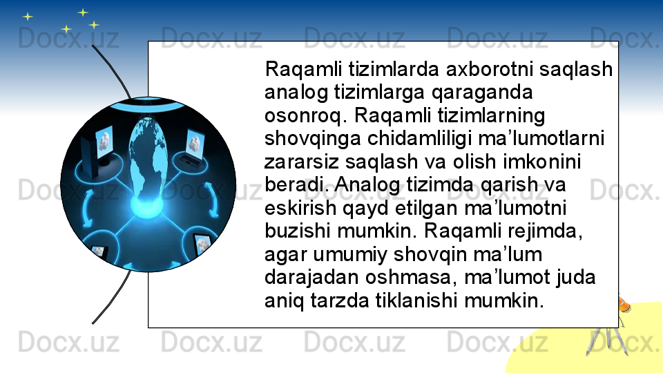 Raqamli tizimlarda axborotni saqlash 
analog tizimlarga qaraganda 
osonroq. Raqamli tizimlarning 
shovqinga chidamliligi ma lumotlarni ʼ
zararsiz saqlash va olish imkonini 
beradi. Analog tizimda qarish va 
eskirish qayd etilgan ma lumotni 	
ʼ
buzishi mumkin. Raqamli rejimda, 
agar umumiy shovqin ma lum 	
ʼ
darajadan oshmasa, ma lumot juda 	
ʼ
aniq tarzda tiklanishi mumkin.