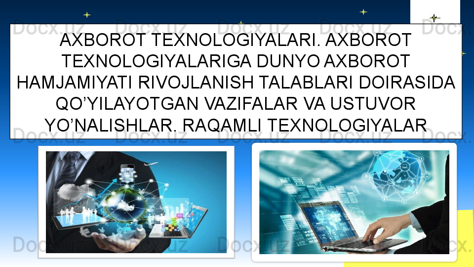 AXBOROT TEXNOLOGIYALARI. AXBOROT 
TEXNOLOGIYALARIGA DUNYO AXBOROT 
HAMJAMIYATI RIVOJLANISH TALABLARI DOIRASIDA 
QO’YILAYOTGAN VAZIFALAR VA USTUVOR 
YO’NALISHLAR. RAQAMLI TEXNOLOGIYALAR                     