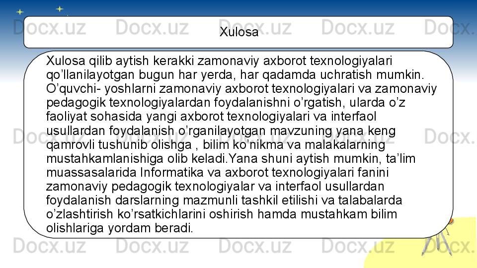 Xulosa
Xulosa qilib aytish kerakki zamonaviy axborot texnologiyalari 
qo’llanilayotgan bugun har yerda, har qadamda uchratish mumkin. 
O’quvchi- yoshlarni zamonaviy axborot texnologiyalari va zamonaviy 
pedagogik texnologiyalardan foydalanishni o’rgatish, ularda o’z 
faoliyat sohasida yangi axborot texnologiyalari va interfaol 
usullardan foydalanish o’rganilayotgan mavzuning yana keng 
qamrovli tushunib olishga , bilim ko’nikma va malakalarning 
mustahkamlanishiga olib keladi.Yana shuni aytish mumkin, ta’lim 
muassasalarida Informatika va axborot texnologiyalari fanini 
zamonaviy pedagogik texnologiyalar va interfaol usullardan 
foydalanish darslarning mazmunli tashkil etilishi va talabalarda 
o’zlashtirish ko’rsatkichlarini oshirish hamda mustahkam bilim 
olishlariga yordam beradi.       