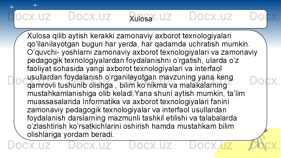 Xulosa
Xulosa qilib aytish kerakki zamonaviy axborot texnologiyalari 
qo’llanilayotgan bugun har yerda, har qadamda uchratish mumkin. 
O’quvchi- yoshlarni zamonaviy axborot texnologiyalari va zamonaviy 
pedagogik texnologiyalardan foydalanishni o’rgatish, ularda o’z 
faoliyat sohasida yangi axborot texnologiyalari va interfaol 
usullardan foydalanish o’rganilayotgan mavzuning yana keng 
qamrovli tushunib olishga , bilim ko’nikma va malakalarning 
mustahkamlanishiga olib keladi.Yana shuni aytish mumkin, ta’lim 
muassasalarida Informatika va axborot texnologiyalari fanini 
zamonaviy pedagogik texnologiyalar va interfaol usullardan 
foydalanish darslarning mazmunli tashkil etilishi va talabalarda 
o’zlashtirish ko’rsatkichlarini oshirish hamda mustahkam bilim 
olishlariga yordam beradi.