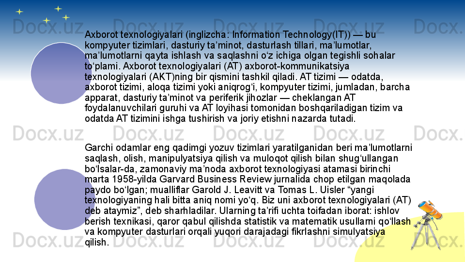 Axborot texnologiyalari (inglizcha: Information Technology(IT)) — bu 
kompyuter tizimlari, dasturiy ta minot, dasturlash tillari, ma lumotlar, ʼ ʼ
ma lumotlarni qayta ishlash va saqlashni o z ichiga olgan tegishli sohalar 	
ʼ ʻ
to plami. Axborot texnologiyalari (AT) axborot-kommunikatsiya 	
ʻ
texnologiyalari (AKT)ning bir qismini tashkil qiladi. AT tizimi — odatda, 
axborot tizimi, aloqa tizimi yoki aniqrog i, kompyuter tizimi, jumladan, barcha 	
ʻ
apparat, dasturiy ta minot va periferik jihozlar — cheklangan AT 	
ʼ
foydalanuvchilari guruhi va AT loyihasi tomonidan boshqariladigan tizim va 
odatda AT tizimini ishga tushirish va joriy etishni nazarda tutadi.
Garchi odamlar eng qadimgi yozuv tizimlari yaratilganidan beri ma lumotlarni 	
ʼ
saqlash, olish, manipulyatsiya qilish va muloqot qilish bilan shug ullangan 	
ʻ
bo lsalar-da, zamonaviy ma noda axborot texnologiyasi atamasi birinchi 	
ʻ ʼ
marta 1958-yilda Garvard Business Review jurnalida chop etilgan maqolada 
paydo bo lgan; mualliflar Garold J. Leavitt va Tomas L. Uisler “yangi 	
ʻ
texnologiyaning hali bitta aniq nomi yo q. Biz uni axborot texnologiyalari (AT) 	
ʻ
deb ataymiz”, deb sharhladilar. Ularning ta rifi uchta toifadan iborat: ishlov 	
ʼ
berish texnikasi, qaror qabul qilishda statistik va matematik usullarni qo llash 	
ʻ
va kompyuter dasturlari orqali yuqori darajadagi fikrlashni simulyatsiya 
qilish.
