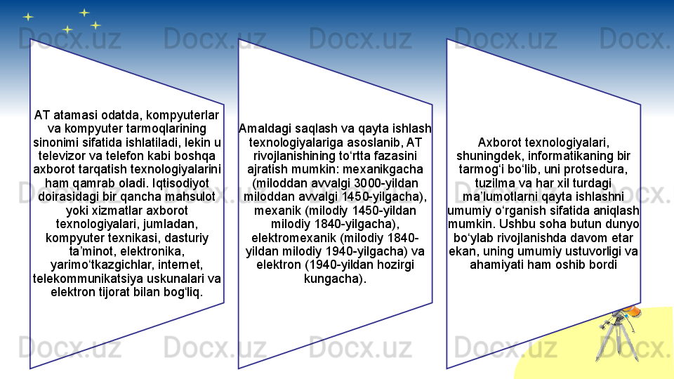 AT atamasi odatda, kompyuterlar 
va kompyuter tarmoqlarining 
sinonimi sifatida ishlatiladi, lekin u 
televizor va telefon kabi boshqa 
axborot tarqatish texnologiyalarini 
ham qamrab oladi. Iqtisodiyot 
doirasidagi bir qancha mahsulot 
yoki xizmatlar axborot 
texnologiyalari, jumladan, 
kompyuter texnikasi, dasturiy 
ta minot, elektronika, ʼ
yarimo tkazgichlar, internet, 	
ʻ
telekommunikatsiya uskunalari va 
elektron tijorat bilan bog liq.	
ʻ Amaldagi saqlash va qayta ishlash 
texnologiyalariga asoslanib, AT 
rivojlanishining to rtta fazasini 	
ʻ
ajratish mumkin: mexanikgacha 
(miloddan avvalgi 3000-yildan 
miloddan avvalgi 1450-yilgacha), 
mexanik (milodiy 1450-yildan 
milodiy 1840-yilgacha), 
elektromexanik (milodiy 1840-
yildan milodiy 1940-yilgacha) va 
elektron (1940-yildan hozirgi 
kungacha). Axborot texnologiyalari, 
shuningdek, informatikaning bir 
tarmog i bo lib, uni protsedura, 	
ʻ ʻ
tuzilma va har xil turdagi 
ma lumotlarni qayta ishlashni 	
ʼ
umumiy o rganish sifatida aniqlash 	
ʻ
mumkin. Ushbu soha butun dunyo 
bo ylab rivojlanishda davom etar 	
ʻ
ekan, uning umumiy ustuvorligi va 
ahamiyati ham oshib bordi