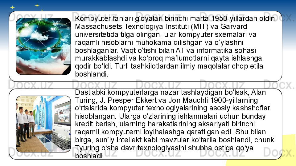 Kompyuter fanlari g oyalari birinchi marta 1950-yillardan oldin ʻ
Massachusets Texnologiya Instituti (MIT) va Garvard 
universitetida tilga olingan, ular kompyuter sxemalari va 
raqamli hisoblarni muhokama qilishgan va o ylashni 	
ʻ
boshlaganlar. Vaqt o tishi bilan AT va informatika sohasi 	
ʻ
murakkablashdi va ko proq ma lumotlarni qayta ishlashga 	
ʻ ʼ
qodir bo ldi. Turli tashkilotlardan ilmiy maqolalar chop etila 	
ʻ
boshlandi.
Dastlabki kompyuterlarga nazar tashlaydigan bo lsak, Alan 	
ʻ
Turing, J. Presper Ekkert va Jon Mauchli 1900-yillarning 
o rtalarida kompyuter texnologiyalarining asosiy kashshoflari 	
ʻ
hisoblangan. Ularga o zlarining ishlanmalari uchun bunday 	
ʻ
kredit berish, ularning harakatlarining aksariyati birinchi 
raqamli kompyuterni loyihalashga qaratilgan edi. Shu bilan 
birga, sun iy intellekt kabi mavzular ko tarila boshlandi, chunki 	
ʼ ʻ
Tyuring o sha davr texnologiyasini shubha ostiga qo ya 
ʻ ʻ
boshladi.