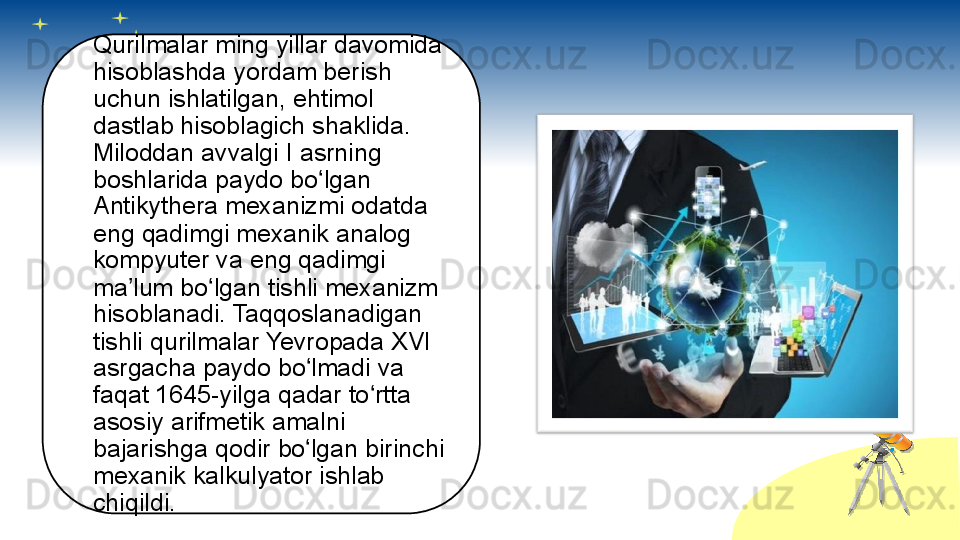 Qurilmalar ming yillar davomida 
hisoblashda yordam berish 
uchun ishlatilgan, ehtimol 
dastlab hisoblagich shaklida. 
Miloddan avvalgi I asrning 
boshlarida paydo bo lgan ʻ
Antikythera mexanizmi odatda 
eng qadimgi mexanik analog 
kompyuter va eng qadimgi 
ma lum bo lgan tishli mexanizm 	
ʼ ʻ
hisoblanadi. Taqqoslanadigan 
tishli qurilmalar Yevropada XVI 
asrgacha paydo bo lmadi va 	
ʻ
faqat 1645-yilga qadar to rtta 	
ʻ
asosiy arifmetik amalni 
bajarishga qodir bo lgan birinchi 	
ʻ
mexanik kalkulyator ishlab 
chiqildi.       