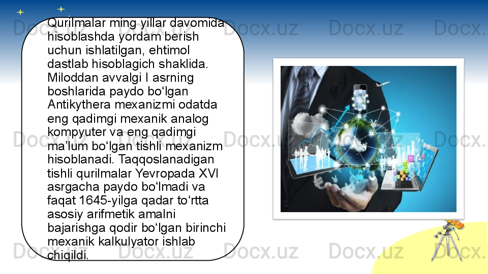 Qurilmalar ming yillar davomida 
hisoblashda yordam berish 
uchun ishlatilgan, ehtimol 
dastlab hisoblagich shaklida. 
Miloddan avvalgi I asrning 
boshlarida paydo bo lgan ʻ
Antikythera mexanizmi odatda 
eng qadimgi mexanik analog 
kompyuter va eng qadimgi 
ma lum bo lgan tishli mexanizm 	
ʼ ʻ
hisoblanadi. Taqqoslanadigan 
tishli qurilmalar Yevropada XVI 
asrgacha paydo bo lmadi va 	
ʻ
faqat 1645-yilga qadar to rtta 	
ʻ
asosiy arifmetik amalni 
bajarishga qodir bo lgan birinchi 	
ʻ
mexanik kalkulyator ishlab 
chiqildi.