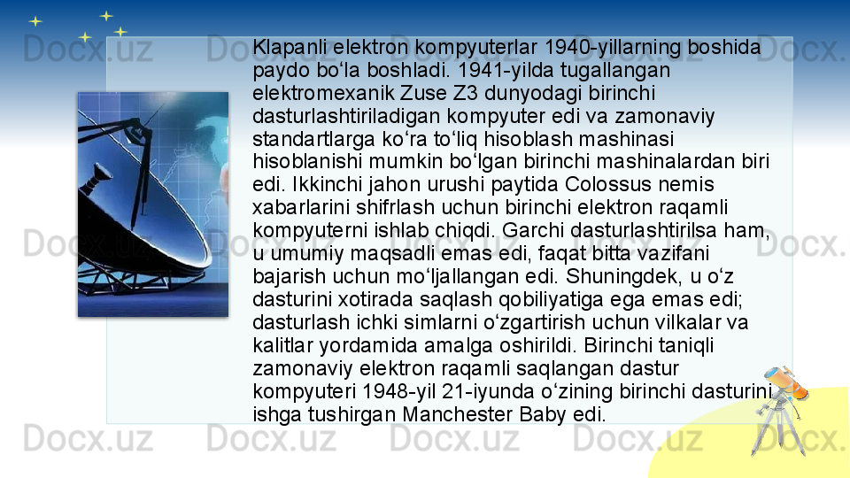 Klapanli elektron kompyuterlar 1940-yillarning boshida 
paydo bo la boshladi. 1941-yilda tugallangan ʻ
elektromexanik Zuse Z3 dunyodagi birinchi 
dasturlashtiriladigan kompyuter edi va zamonaviy 
standartlarga ko ra to liq hisoblash mashinasi 	
ʻ ʻ
hisoblanishi mumkin bo lgan birinchi mashinalardan biri 	
ʻ
edi. Ikkinchi jahon urushi paytida Colossus nemis 
xabarlarini shifrlash uchun birinchi elektron raqamli 
kompyuterni ishlab chiqdi. Garchi dasturlashtirilsa ham, 
u umumiy maqsadli emas edi, faqat bitta vazifani 
bajarish uchun mo ljallangan edi. Shuningdek, u o z 	
ʻ ʻ
dasturini xotirada saqlash qobiliyatiga ega emas edi; 
dasturlash ichki simlarni o zgartirish uchun vilkalar va 	
ʻ
kalitlar yordamida amalga oshirildi. Birinchi taniqli 
zamonaviy elektron raqamli saqlangan dastur 
kompyuteri 1948-yil 21-iyunda o zining birinchi dasturini 	
ʻ
ishga tushirgan Manchester Baby edi.         