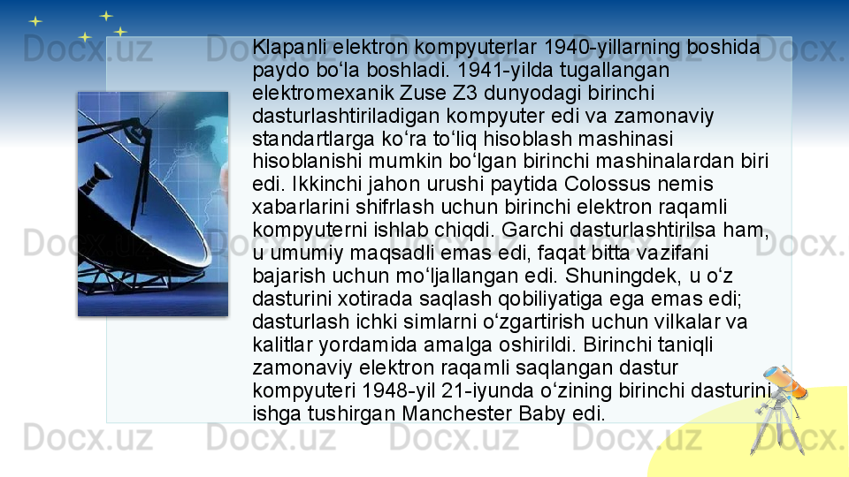 Klapanli elektron kompyuterlar 1940-yillarning boshida 
paydo bo la boshladi. 1941-yilda tugallangan ʻ
elektromexanik Zuse Z3 dunyodagi birinchi 
dasturlashtiriladigan kompyuter edi va zamonaviy 
standartlarga ko ra to liq hisoblash mashinasi 	
ʻ ʻ
hisoblanishi mumkin bo lgan birinchi mashinalardan biri 	
ʻ
edi. Ikkinchi jahon urushi paytida Colossus nemis 
xabarlarini shifrlash uchun birinchi elektron raqamli 
kompyuterni ishlab chiqdi. Garchi dasturlashtirilsa ham, 
u umumiy maqsadli emas edi, faqat bitta vazifani 
bajarish uchun mo ljallangan edi. Shuningdek, u o z 	
ʻ ʻ
dasturini xotirada saqlash qobiliyatiga ega emas edi; 
dasturlash ichki simlarni o zgartirish uchun vilkalar va 	
ʻ
kalitlar yordamida amalga oshirildi. Birinchi taniqli 
zamonaviy elektron raqamli saqlangan dastur 
kompyuteri 1948-yil 21-iyunda o zining birinchi dasturini 	
ʻ
ishga tushirgan Manchester Baby edi.