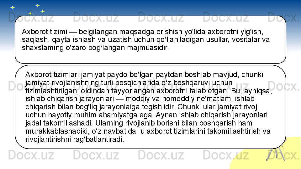 Axborot tizimi — belgilangan maqsadga erishish yo'lida axborotni yig‘ish, 
saqlash, qayta ishlash va uzatish uchun qo‘llaniladigan usullar, vositalar va 
shaxslaming o'zaro bog‘langan majmuasidir.
Axborot tizimlari jamiyat paydo bo‘lgan paytdan boshlab mavjud, chunki 
jamiyat rivojlanishning turli bosqichlarida o‘z boshqaruvi uchun 
tizimlashtirilgan, oldindan tayyorlangan axborotni talab etgan. Bu, ayniqsa, 
ishlab chiqarish jarayonlari — moddiy va nomoddiy ne'matlami ishlab 
chiqarish bilan bog‘liq jarayonlaiga tegishlidir. Chunki ular jamiyat rivoji 
uchun hayotiy muhim ahamiyatga ega. Aynan ishlab chiqarish jarayonlari 
jadal takomillashadi. Ularning rivojlanib borishi bilan boshqarish ham 
murakkablashadiki, o‘z navbatida, u axborot tizimlarini takomillashtirish va 
rivojlantirishni rag‘batlantiradi.       