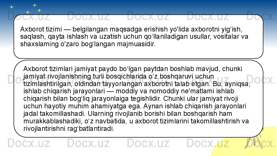 Axborot tizimi — belgilangan maqsadga erishish yo'lida axborotni yig‘ish, 
saqlash, qayta ishlash va uzatish uchun qo‘llaniladigan usullar, vositalar va 
shaxslaming o'zaro bog‘langan majmuasidir.
Axborot tizimlari jamiyat paydo bo‘lgan paytdan boshlab mavjud, chunki 
jamiyat rivojlanishning turli bosqichlarida o‘z boshqaruvi uchun 
tizimlashtirilgan, oldindan tayyorlangan axborotni talab etgan. Bu, ayniqsa, 
ishlab chiqarish jarayonlari — moddiy va nomoddiy ne'matlami ishlab 
chiqarish bilan bog‘liq jarayonlaiga tegishlidir. Chunki ular jamiyat rivoji 
uchun hayotiy muhim ahamiyatga ega. Aynan ishlab chiqarish jarayonlari 
jadal takomillashadi. Ularning rivojlanib borishi bilan boshqarish ham 
murakkablashadiki, o‘z navbatida, u axborot tizimlarini takomillashtirish va 
rivojlantirishni rag‘batlantiradi.