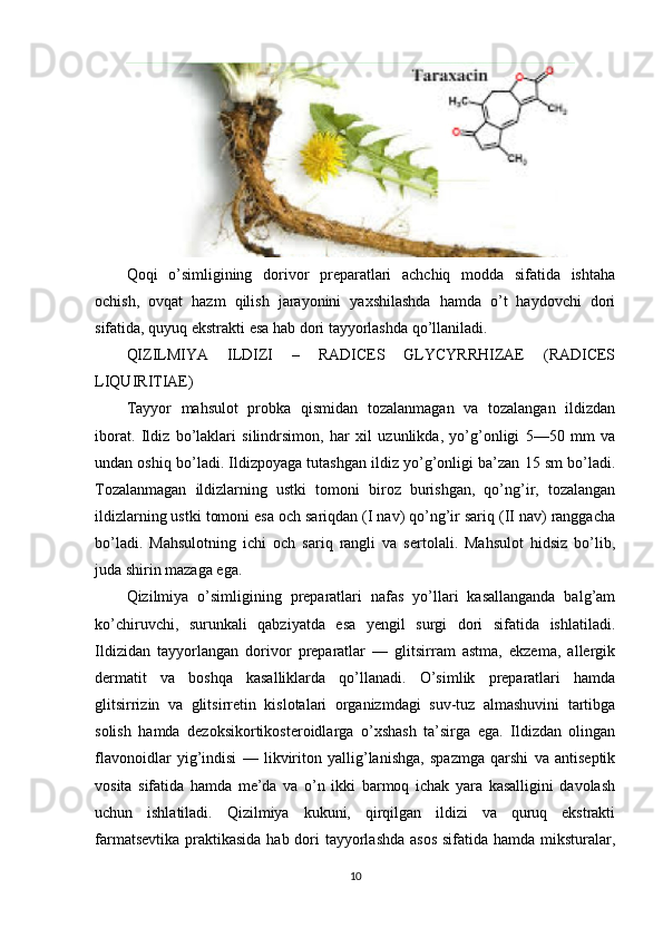 Qoqi   o’simligining   dorivor   preparatlari   achchiq   modda   sifatida   ishtaha
ochish,   ovqat   hazm   qilish   jarayonini   yaxshilashda   hamda   o’t   haydovchi   dori
sifatida, quyuq ekstrakti esa hab dori tayyorlashda qo’llaniladi.
QIZILMIYA   ILDIZI   –   RADICES   GLYCYRRHIZAE   (RADICES
LIQUIRITIAE)
Tayyor   mahsulot   probka   qismidan   tozalanmagan   va   tozalangan   ildizdan
iborat.   Ildiz   bo’laklari   silindrsimon,   har   xil   uzunlikda,   yo’g’onligi   5—50   mm   va
undan oshiq bo’ladi. Ildizpoyaga tutashgan ildiz yo’g’onligi ba’zan 15 sm bo’ladi.
Tozalanmagan   ildizlarning   ustki   tomoni   biroz   burishgan,   qo’ng’ir,   tozalangan
ildizlarning ustki tomoni esa och sariqdan (I nav) qo’ng’ir sariq (II nav) ranggacha
bo’ladi.   Mahsulotning   ichi   och   sariq   rangli   va   sertolali.   Mahsulot   hidsiz   bo’lib,
juda shirin mazaga ega.
Qizilmiya   o’simligining   preparatlari   nafas   yo’llari   kasallanganda   balg’am
ko’chiruvchi,   surunkali   qabziyatda   esa   yengil   surgi   dori   sifatida   ishlatiladi.
Ildizidan   tayyorlangan   dorivor   preparatlar   —   glitsirram   astma,   ekzema,   allergik
dermatit   va   boshqa   kasalliklarda   qo’llanadi.   O’simlik   preparatlari   hamda
glitsirrizin   va   glitsirretin   kislotalari   organizmdagi   suv-tuz   almashuvini   tartibga
solish   hamda   dezoksikortikosteroidlarga   o’xshash   ta’sirga   ega.   Ildizdan   olingan
flavonoidlar   yig’indisi   —   likviriton   yallig’lanishga,   spazmga   qarshi   va   antiseptik
vosita   sifatida   hamda   me’da   va   o’n   ikki   barmoq   ichak   yara   kasalligini   davolash
uchun   ishlatiladi.   Qizilmiya   kukuni,   qirqilgan   ildizi   va   quruq   ekstrakti
farmatsevtika praktikasida hab dori  tayyorlashda  asos sifatida hamda miksturalar,
10 