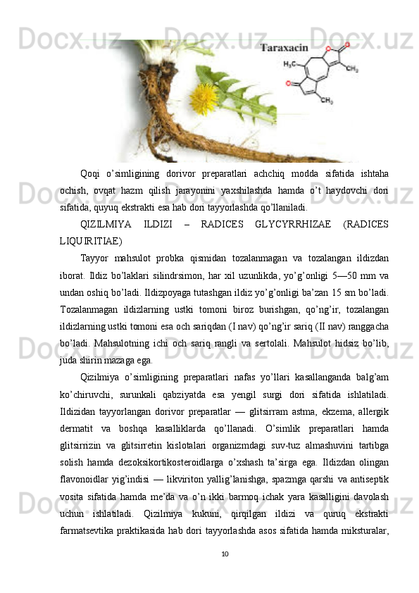 Qoqi   o’simligining   dorivor   preparatlari   achchiq   modda   sifatida   ishtaha
ochish,   ovqat   hazm   qilish   jarayonini   yaxshilashda   hamda   o’t   haydovchi   dori
sifatida, quyuq ekstrakti esa hab dori tayyorlashda qo’llaniladi.
QIZILMIYA   ILDIZI   –   RADICES   GLYCYRRHIZAE   (RADICES
LIQUIRITIAE)
Tayyor   mahsulot   probka   qismidan   tozalanmagan   va   tozalangan   ildizdan
iborat.   Ildiz   bo’laklari   silindrsimon,   har   xil   uzunlikda,   yo’g’onligi   5—50   mm   va
undan oshiq bo’ladi. Ildizpoyaga tutashgan ildiz yo’g’onligi ba’zan 15 sm bo’ladi.
Tozalanmagan   ildizlarning   ustki   tomoni   biroz   burishgan,   qo’ng’ir,   tozalangan
ildizlarning ustki tomoni esa och sariqdan (I nav) qo’ng’ir sariq (II nav) ranggacha
bo’ladi.   Mahsulotning   ichi   och   sariq   rangli   va   sertolali.   Mahsulot   hidsiz   bo’lib,
juda shirin mazaga ega.
Qizilmiya   o’simligining   preparatlari   nafas   yo’llari   kasallanganda   balg’am
ko’chiruvchi,   surunkali   qabziyatda   esa   yengil   surgi   dori   sifatida   ishlatiladi.
Ildizidan   tayyorlangan   dorivor   preparatlar   —   glitsirram   astma,   ekzema,   allergik
dermatit   va   boshqa   kasalliklarda   qo’llanadi.   O’simlik   preparatlari   hamda
glitsirrizin   va   glitsirretin   kislotalari   organizmdagi   suv-tuz   almashuvini   tartibga
solish   hamda   dezoksikortikosteroidlarga   o’xshash   ta’sirga   ega.   Ildizdan   olingan
flavonoidlar   yig’indisi   —   likviriton   yallig’lanishga,   spazmga   qarshi   va   antiseptik
vosita   sifatida   hamda   me’da   va   o’n   ikki   barmoq   ichak   yara   kasalligini   davolash
uchun   ishlatiladi.   Qizilmiya   kukuni,   qirqilgan   ildizi   va   quruq   ekstrakti
farmatsevtika praktikasida hab dori  tayyorlashda  asos sifatida hamda miksturalar,
10