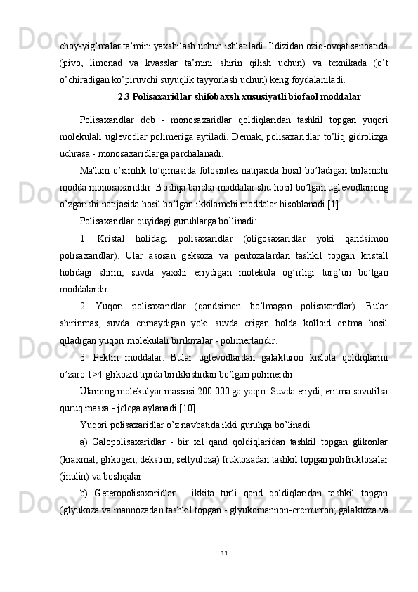 choy-yig’malar ta’mini yaxshilash uchun ishlatiladi. Ildizidan oziq-ovqat sanoatida
(pivo,   limonad   va   kvasslar   ta’mini   shirin   qilish   uchun)   va   texnikada   (o’t
o’chiradigan ko’piruvchi suyuqlik tayyorlash uchun) keng foydalaniladi.
2.3 Polisaxaridlar shifobaxsh xususiyatli biofaol moddalar
Polisaxaridlar   d е b   -   monosaxaridlar   qoldiqlaridan   tashkil   topgan   yuqori
mol е kulali ugl е vodlar  polim е riga aytiladi. D е mak, polisaxaridlar to’liq gidrolizga
uchrasa - monosaxaridlarga parchalanadi.
Ma'lum  o’simlik to’qimasida fotosint е z natijasida  hosil bo’ladigan birlamchi
modda monosaxariddir. Boshqa barcha moddalar shu hosil bo’lgan ugl е vodlarning
o’zgarishi natijasida hosil bo’lgan ikkilamchi moddalar hisoblanadi.[1]
Polisaxaridlar quyidagi guruhlarga bo’linadi:
1.   Kristal   holidagi   polisaxaridlar   (oligosaxaridlar   yoki   qandsimon
polisaxaridlar).   Ular   asosan   g е ksoza   va   p е ntozalardan   tashkil   topgan   kristall
holidagi   shirin,   suvda   yaxshi   eriydigan   mol е kula   og’irligi   turg’un   bo’lgan
moddalardir.
2.   Yuqori   polisaxaridlar   (qandsimon   bo’lmagan   polisaxardlar).   Bular
shirinmas,   suvda   erimaydigan   yoki   suvda   erigan   holda   kolloid   eritma   hosil
qiladigan yuqori mol е kulali birikmalar - polim е rlaridir.
3.   P е ktin   moddalar.   Bular   ugl е vodlardan   galakturon   kislota   qoldiqlarini
o’zaro 1>4 glikozid tipida birikkishidan bo’lgan polim е rdir.
Ularning mol е kulyar massasi 200.000 ga yaqin. Suvda eriydi, eritma sovutilsa
quruq massa - j е l е ga aylanadi.[10]
Yuqori polisaxaridlar o’z navbatida ikki guruhga bo’linadi:
a)   Galopolisaxaridlar   -   bir   xil   qand   qoldiqlaridan   tashkil   topgan   glikonlar
(kraxmal, glikog е n, d е kstrin, s е llyuloza) fruktozadan tashkil topgan polifruktozalar
(inulin) va boshqalar.
b)   G е t е ropolisaxaridlar   -   ikkita   turli   qand   qoldiqlaridan   tashkil   topgan
(glyukoza va mannozadan tashkil topgan - glyukomannon-er е murron; galaktoza va
11 