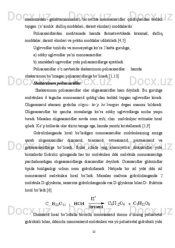 mannozadan - galaktamannonlar), bir n е chta monosaxaridlar  qoldiqlaridan  tashkil
topgan  (o’simlik  shilliq moddalari, daraxt  е limlari) moddalardir.
Polisaxaridlardan   m е ditsinada   hamda   farmats е vtikada   kraxmal,   shilliq
moddalar, daraxt  е limlari va p е ktin moddalar ishlatiladi.[4,5]
Uglevodlar tuzilishi va xususiyatiga ko’ra 2 katta guruhga;
a) oddiy uglevodlar ya’ni monosaxaridlar
b) murakkab ugevodlar yoki polisaxaridlarga ajratiladi.
Polisaxaridlar o’z navbatida shakarsimon polisaxaridlar  hamda
shakarsimon bo’lmagan polisaxaridlarga bo’linadi.[1,13]
Shakarsimon polisaxaridlar
  Shakarsimon   polisaxaridlar   ular   oligasaxaridlar   ham   deyiladi.   Bu   guruhga
molekulasi   6   tagacha   monosaxarid   qoldig’idan   tashkil   topgan   uglevodlar   kiradi.
Oligasaxarid   atamasi   grekcha   oligos-   ko’p   bo’lmagan   degan   manoni   bildiradi.
Oligasaxaridlar   bir   qancha   xossalariga   ko’ra   oddiy   uglevodlarga   ancha   yaqin
turadi.   Masalan   oligasaxaridlar   suvda   oson   erib,   chin    molekulyar   eritmalar   hosil
qiladi. Ko’p hollarda ular shirin tamga ega, hamda yaxshi kristallanadi.[1,9]
Gidrolizlanganda   hosil   bo’ladigan   monosaxaridlar   molekulasining   soniga
qarab   oligasaxaridlar   disaxarid,   trisaxarid,   tetrasaxarid,   pentasaxarid   va
geksasaxaridlarga   bo’linadi.   Bular   ichida   eng   ahamiyatlisi   disaxaridlar   yoki
biozalardir.Gidroliz   qilinganda   har   bir   molekulasi   ikki   molekula   monosaxaridga
parchalanadigan   oligasaxaridlarga   disaxaridlar   deyiladi.   Disaxaridlar   glikozidlar
tipida   tuzilganligi   uchun   oson   gidrolizlanadi.   Natijada   bir   xil   yoki   ikki   xil
monosaxarid   molekulasi   hosil   bo’ladi.   Masalan   maltoza   gidrolizlanganda   2
molekula D-glyukoza, saxaroza gidrolizlanganda esa D-glyukoza bilan D- fruktoza
hosil bo’ladi.[6]
Disaxarid   hosil   bo’lishida   birinchi   monosaxarid   doimo   o’zining   poluatsetal
gidroksili bilan, ikkinchi monosaxarid molekulasi esa yo poluatsetal gidroksili yoki
12 