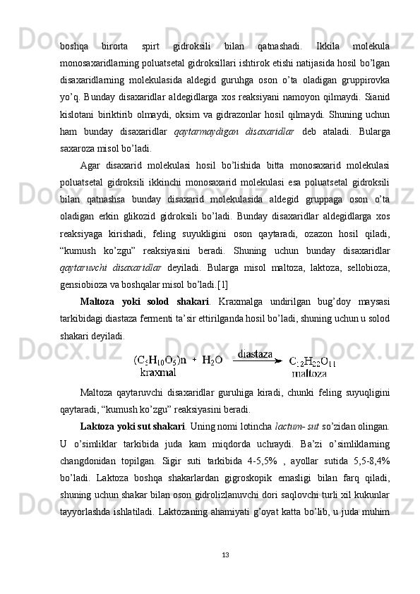 boshqa   birorta   spirt   gidroksili   bilan   qatnashadi.   Ikkila   molekula
monosaxaridlarning poluatsetal gidroksillari ishtirok etishi natijasida hosil bo’lgan
disaxaridlarning   molekulasida   aldegid   guruhga   oson   o’ta   oladigan   gruppirovka
yo’q.   Bunday   disaxaridlar   aldegidlarga   xos   reaksiyani   namoyon   qilmaydi.   Sianid
kislotani   biriktirib   olmaydi,   oksim   va   gidrazonlar   hosil   qilmaydi.   Shuning   uchun
ham   bunday   disaxaridlar   qaytarmaydigan   disaxaridlar   deb   ataladi.   Bularga
saxaroza misol bo’ladi.
Agar   disaxarid   molekulasi   hosil   bo’lishida   bitta   monosaxarid   molekulasi
poluatsetal   gidroksili   ikkinchi   monosaxarid   molekulasi   esa   poluatsetal   gidroksili
bilan   qatnashsa   bunday   disaxarid   molekulasida   aldegid   gruppaga   oson   o’ta
oladigan   erkin   glikozid   gidroksili   bo’ladi.   Bunday   disaxaridlar   aldegidlarga   xos
reaksiyaga   kirishadi,   feling   suyukligini   oson   qaytaradi,   ozazon   hosil   qiladi,
“kumush   ko’zgu”   reaksiyasini   beradi.   Shuning   uchun   bunday   disaxaridlar
qaytaruvchi   disaxaridlar   deyiladi.   Bularga   misol   maltoza,   laktoza,   sellobioza,
gensiobioza va boshqalar misol bo’ladi.[1]
Maltoza   yoki   solod   shakari .   Kraxmalga   undirilgan   bug’doy   maysasi
tarkibidagi diastaza fermenti ta’sir ettirilganda hosil bo’ladi, shuning uchun u solod
shakari deyiladi. 
Maltoza   qaytaruvchi   disaxaridlar   guruhiga   kiradi,   chunki   feling   suyuqligini
qaytaradi, “kumush ko’zgu” reaksiyasini beradi.
Laktoza yoki sut shakari . Uning nomi lotincha  lactum- sut  so’zidan olingan.
U   o’simliklar   tarkibida   juda   kam   miqdorda   uchraydi.   Ba’zi   o’simliklarning
changdonidan   topilgan.   Sigir   suti   tarkibida   4-5,5%   ,   ayollar   sutida   5,5-8,4%
bo’ladi.   Laktoza   boshqa   shakarlardan   gigroskopik   emasligi   bilan   farq   qiladi,
shuning uchun shakar bilan oson gidrolizlanuvchi dori saqlovchi turli xil kukunlar
tayyorlashda ishlatiladi. Laktozaning ahamiyati g’oyat katta bo’lib, u juda muhim
13 