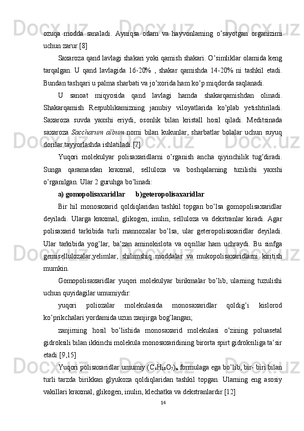 ozuqa   modda   sanaladi.   Ayniqsa   odam   va   hayvonlarning   o’sayotgan   organizimi
uchun zarur.[8]
Saxaroza qand lavlagi shakari yoki qamish shakari. O’simliklar olamida keng
tarqalgan.   U   qand   lavlagida   16-20%   ,   shakar   qamishda   14-20%   ni   tashkil   etadi.
Bundan tashqari u palma sharbati va jo’xorida ham ko’p miqdorda saqlanadi. 
U   sanoat   miqyosida   qand   lavlagi   hamda   shakarqamishdan   olinadi.
Shakarqamish   Respublikamizning   janubiy   viloyatlarida   ko’plab   yetishtiriladi.
Saxaroza   suvda   yaxshi   eriydi,   osonlik   bilan   kristall   hosil   qiladi.   Meditsinada
saxaroza   Saccharum   album   nomi   bilan   kukunlar,   sharbatlar   bolalar   uchun   suyuq
dorilar tayyorlashda ishlatiladi.[7]
Yuqori   molekulyar   polisaxaridlarni   o’rganish   ancha   qiyinchilik   tug’diradi.
Sunga   qaramasdan   kraxmal,   selluloza   va   boshqalarning   tuzilishi   yaxshi
o’rganilgan. Ular 2 guruhga bo’linadi:
a) gomopolisaxaridlar      b)geteropolisaxaridlar
Bir   hil   monosaxarid   qoldiqlaridan   tashkil   topgan   bo’lsa   gomopolisaxaridlar
deyiladi.   Ularga   kraxmal,   glikogen,   inulin,   selluloza   va   dekstranlar   kiradi.   Agar
polisaxarid   tarkibida   turli   mannozalar   bo’lsa,   ular   geteropolisaxaridlar   deyiladi.
Ular   tarkibida   yog’lar,   ba’zan   aminokislota   va   oqsillar   ham   uchraydi.   Bu   sinfga
gemisellulozalar,yelimlar,   shilimshiq   moddalar   va   mukopolisaxaridlarni   kiritish
mumkin.
Gomopolisaxaridlar   yuqori   molekulyar   birikmalar   bo’lib,   ularning   tuzulishi
uchun quyidagilar umumiydir:
yuqori   poliozalar   molekulasida   monosaxaridlar   qoldig’i   kislorod
ko’prikchalari yordamida uzun zanjirga bog’langan;
zanjirning   hosil   bo’lishida   monosaxarid   molekulasi   o’zining   poluasetal
gidroksili bilan ikkinchi molekula monosaxaridining birorta spirt gidroksiliga ta’sir
etadi.[9,15]
Yuqori polisaxaridlar umumiy (С
6 Н
10 О
5 )
n  formulaga ega bo’lib, bir- biri bilan
turli   tarzda   birikkan   glyukoza   qoldiqlaridan   tashkil   topgan.   Ularning   eng   asosiy
vakillari kraxmal, glikogen, inulin, klechatka va dekstranlardir.[12]
14 