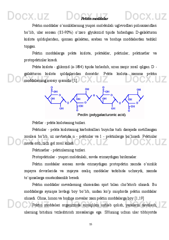 Pektin moddalar
Pektin moddalar o’simliklarning yuqori molekulali uglevodlari polisaxaridlari
bo’lib,   ular   asosan   (83-90%)   o’zaro   glyukozid   tipida   birlashgan   D-galakturon
kislota   qoldiqlaridan,   qisman   galaktan,   araban   va   boshqa   moddalardan   tashkil
topgan.
Pektin   moddalarga   pekta   kislota,   pektaklar,   pektinlar,   pektinatlar   va
protopektinlar kiradi.
Pekta kislota - glikozid (a-1®4) tipida birlashib, uzun zanjir xosil qilgan. D -
galakturon   kislota   qoldiqlaridan   iboratdir.   Pekta   kislota   xamma   pektin
moddalarning asosiy qismidir.[1]
Pektlar - pekta kislotaning tuzlari.
Pektinlar   -  pekta  kislotaning karboksillari   buyicha turli  darajada  metillangan
xosilasi   bo’lib,   uz   navbatida   n   -   pektinlar   va   l   -   pektinlarga   bo’linadi.   Pektinlar
suvda erib, zich gel xosil kiladi.
Pektinatlar - pektinlarning tuzlari.
Protopektinlar - yuqori molekulali, suvda erimaydigan birikmalar.
Pektin   moddalar   asosan   suvda   erimaydigan   protopektin   xamda   o’simlik
xujayra   devorlarida   va   xujayra   oraliq   moddalar   tarkibida   uchraydi,   xamda
to’qimalarga mustaxkamlik beradi.
Pektin   moddalar   mevalarning   shirasidan   spirt   bilan   cho’ktirib   olinadi.   Bu
moddalarga   ayniqsa   lavlagi   boy   bo’lib,   undan   ko’p   miqdorda   pektin   moddalar
olinadi. Olma, limon va boshqa mevalar xam pektin moddalarga boy.[1,19]
Pektin   moddalari   organizmda   suyuqlikni   ushlab   qolish,   yaralarni   davolash,
ularning   bitishini   tezlashtirish   xossalariga   ega.   SHuning   uchun   ular   tibbiyotda
15 