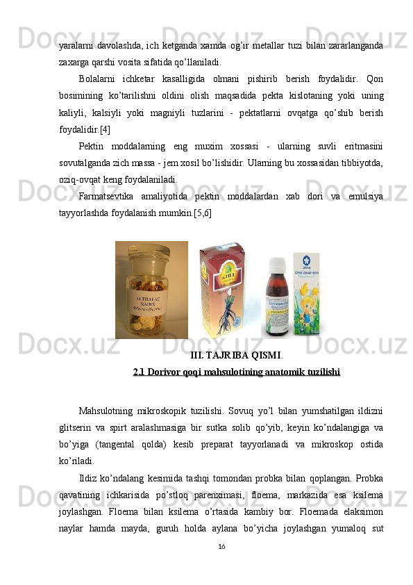 yaralarni   davolashda,   ich   ketganda   xamda   og’ir   metallar   tuzi   bilan   zararlanganda
zaxarga qarshi vosita sifatida qo’llaniladi.
Bolalarni   ichketar   kasalligida   olmani   pishirib   berish   foydalidir.   Qon
bosimining   ko’tarilishni   oldini   olish   maqsadida   pekta   kislotaning   yoki   uning
kaliyli,   kalsiyli   yoki   magniyli   tuzlarini   -   pektatlarni   ovqatga   qo’shib   berish
foydalidir.[4]
Pektin   moddalarning   eng   muxim   xossasi   -   ularning   suvli   eritmasini
sovutalganda zich massa - jem xosil bo’lishidir. Ularning bu xossasidan tibbiyotda,
oziq-ovqat keng foydalaniladi.
Farmatsevtika   amaliyotida   pektin   moddalardan   xab   dori   va   emulsiya
tayyorlashda foydalanish mumkin.[5,6]
III. TAJRIBA QISMI .
2.1 Dorivor qoqi mahsulotining anatomik tuzilishi
Mahsulotning   mikroskopik   tuzilishi.   Sovuq   yo’l   bilan   yumshatilgan   ildizni
glitsеrin   va   spirt   aralashmasiga   bir   sutka   solib   qo’yib,   kеyin   ko’ndalangiga   va
bo’yiga   (tangеntal   qolda)   kеsib   prеparat   tayyorlanadi   va   mikroskop   ostida
ko’riladi. 
Ildiz   ko’ndalang   kеsimida   tashqi   tomondan   probka   bilan   qoplangan.   Probka
qavatining   ichkarisida   po’stloq   parеnximasi,   floema,   markazida   esa   ksilеma
joylashgan.   Floema   bilan   ksilеma   o’rtasida   kambiy   bor.   Floemada   elaksimon
naylar   hamda   mayda,   guruh   holda   aylana   bo’yicha   joylashgan   yumaloq   sut
16 