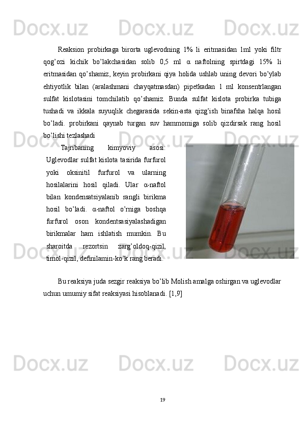 Reaksion   probirkaga   birorta   uglevodning   1%   li   eritmasidan   1ml   yoki   filtr
qog’ozi   kichik   bo’lakchasidan   solib   0,5   ml   α   naftolning   spirtdagi   15%   li
eritmasidan  qo’shamiz,  keyin  probirkani   qiya   holida   ushlab  uning  devori   bo’ylab
ehtiyotlik   bilan   (aralashmani   chayqatmasdan)   pipetkadan   1   ml   konsentrlangan
sulfat   kislotasini   tomchilatib   qo’shamiz.   Bunda   sulfat   kislota   probirka   tubiga
tushadi   va   ikkala   suyuqlik   chegarasida   sekin-asta   qizg’ish   binafsha   halqa   hosil
bo’ladi.   probirkani   qaynab   turgan   suv   hammomiga   solib   qizdirsak   rang   hosil
bo’lishi tezlashadi
Tajriba ning   kimyoviy   asosi :
Uglevodlar sulfat  kislota tasirida furfurol
yoki   oksinitil   furfurol   va   ularning
hosilalarini   hosil   qiladi.   Ular   α -naftol
bilan   kondensatsiyalanib   rangli   birikma
hosil   bo’ladi.   α -naftol   o’rniga   boshqa
furfurol   oson   kondentsasiyalashadigan
birikmalar   ham   ishlatish   mumkin.   Bu
sharoitda   rezortsin   zarg’oldoq-qizil,
timol-qizil, definilamin-ko’k rang beradi.
Bu reaksiya juda sezgir reaksiya bo’lib Molish amalga oshirgan va uglevodlar
uchun umumiy sifat reaksiyasi hisoblanadi. [1,9]
19 