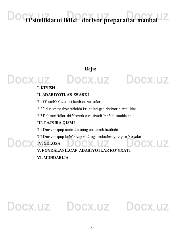 O’simliklarni ildizi - dorivor preparatlar manbai
                          
Reja:
I. KIRISH
II. ADABIYOTLAR SHARXI
2.1  O’simlik ildizilari tuzilishi va turlari
2.2 Ildizi xomashyo sifatida ishlatiladigan dorivor o’simliklar
2.3 Polisaxaridlar shifobaxsh xususiyatli biofaol moddalar
III. TAJRIBA QISMI .
2.1 Dorivor qoqi mahsulotining anatomik tuzilishi
2.2 Dorivor qoqi tarkibidagi inulinga mikrokimyoviy reaksiyalar
IV. XULOSA.
V. FOYDALANILGAN ADABIYOTLAR RO’YXATI.
VI. MUNDARIJA .
2 