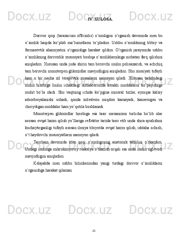 IV. XULOSA.
Dorivor   qoqi   (taraxacum   officinlis)   o’simligini   o’rganish   davomida   men   bu
o’simlik   haqida   ko’plab   ma’lumotlarni   to’pladim.   Ushbu   o’simlikning   tibbiy   va
farmasevtik   ahamiyatini   o’rganishga   harakat   qildim.   O’rganish   jarayonida   ushbu
o’simlikning dorivorlik xususiyati  boshqa o’simliklarnikiga nisbatan farq qilishini
aniqladim. Xususan  unda juda shirin tam beruvchi inulin polisaxaridi, va achchiq
tam beruvchi monoterpen glikozidlar mavjudligini aniqladim. Shu xussiyati tufayli
ham   u   bir   necha   xil   terapevtik   xossalarni   namoyon   qiladi.   Xususan   tarkibidagi
inulin   hisobiga   Inulin   ichakdagi   disbakteriozda   kerakli   moddalarni   ko’payishiga
muhit   bo’la   oladi.   Shu   vaqtning   ichida   ko’pgina   mineral   tuzlar,   ayniqsa   kalsiy
adsorbsiyalanishi   oshadi,   qonda   xolesterin   miqdori   kamayadi,   kanserogen   va
chiriydigan moddalar ham yo’qotila boshlanadi. 
Monoterpen   glikozidlar   hisobiga   esa   tasir   mexanizmi   turlicha   bo’lib   ular
asosan ovqat hazm qilish yo’llariga reflektor tarzda tasir etib unda shira ajralishini
kuchaytirganligi tufayli asosan ilmiya tibiyotda ovqat hazm qilish, ishtaha ochish,
o’t haydovchi xususiyatlarni namoyon qiladi.
Tajribam   davomida   men   qoqi   o’simligining   anatomik   tahlilini   o’tkazdim.
Undagi inulinga mikrokimyoviy reaksiya o’tkazish orqali esa unda inulin uglevodi
mavjudligini aniqladim.
Kelajakda   men   ushbu   bilimlarimdan   yangi   turdagi   dorivor   o’simliklarni
o’rganishga harakat qilaman.
21 