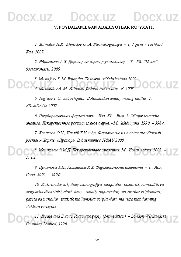 V. FOYDALANILGAN ADABIYOTLAR RO’YXATI.
1.  Х olmatov H.X., Ahmedov O’.A. Farmakognoziya. – 1, 2 qism. - Toshkent. 
Fan, 2007. 
2.  Ибрагимов   А . Я .  Доривор   ва   зиравор  y симликлар . -  Т .:  ХФ  “Nisim” 
босмахонаси , 2005. 
3. Mustafoev S. M. Botanika. Toshkent. «O`zbekiston» 2002
4. Maxmedov A. M. Botanika fanidan ma`ruzalar. F. 2003
5. Tog`aev I. U. va boshqalar. Botanikadan amaliy mashg`ulotlar. T. 
«ToshDAU» 2002
6. Государственная фармакопея – Изд. Х I . – Вып. 2. Общие методы 
анализа. Лекарственное растительное сырье. - М.: Медицина, 1990. – 398 с. 
7. Ковальов О.У., Павл i й Т.У. и др. Фармакогноз i я с основами б i ох i м ii  
рослин .- Харк i в, «Прапор», Видавництво НФАУ 2000. 
8. Машковский М.Д. Лекарственные средства: М.: Новая волна, 2002. – 
Т. 1,2. 
9. П y латова Т.П., Холматов Х.Х. Фармакогнозия амалиёти. – Т.: Ибн 
Сино, 2002. – 360 б. 
10.  Elektron   darslik ,  ilmiy   monografiya ,  maqolalar ,  doktorlik ,  nomzodlik   va  
magistrlik   dissertatsiyalari ,  ilmiy  -  amaliy   anjumanlar ,  ma ’ ruzalar   to ’ plamlari , 
gazeta   va   jurnallar ,  statistik   ma ’ lumotlar   to ’ plamlari ,  ma ’ ruza   matnlarining   
elektron   versiyasi . 
11. Trease and Evan’s Pharmacognosy (14th edition). – London WB Sanders 
Company Limited, 1996. 
22 