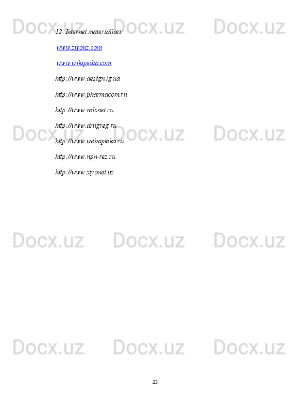 12. Internet materiallari:
  www.ziyouz.com
  www.wikipedia.com
http://www.design.lg.ua 
http://www.pharmacom.ru 
http://www.relcnet.ru 
http://www.drugreg.ru 
http://www.webapteka.ru 
http://www.nph-rez.ru 
http://www.ziyonet.uz  
23 