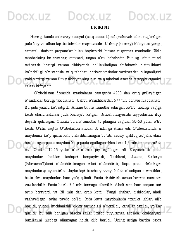 I. KIRISH
     Hozirgi kunda an'anaviy tibbiyot (xalq tabobati) xalq zakovati bilan sug’orilgan
juda boy va ulkan tajriba bilimlar majmuasidir. U ilmiy (rasmiy) tibbiyotni yangi,
samarali   dorivor   preparatlar   bilan   boyituvchi   bitmas   tuganmas   manbadir.   Xalq
tabobatining   bu   soxadagi   qimmati,   tutgan   o’rni   bebahodir.   Buning   uchun   misol
tariqasida   hozirgi   zamon   tibbiyotida   qo’llaniladigan   shifobaxsh   o’simliklarni
ko’pchiligi   o’z   vaqtida   xalq   tabobati   dorivor   vositalar   xazinasidan   olinganligini
yoki xozirgi zamon ilmiy tibbiyotining o’zi xalq tabobati asosida taraqqiy etganini
eslash kifoyadir.
        O’zbekiston   florasida   manbalarga   qaraganda   4200   dan   ortiq   gullaydigan
o’simliklar borligi takidlanadi. Ushbu o’simliklardan 577 turi dorivor hisoblanadi.
Bu juda yaxshi ko’rsatgich. Ammo bu ma’lumotlar eskirgan bo’lib, hozirgi vaqtga
kelib   ularni   zahirasi   juda   kamayib   ketgan.   Sanoat   miqyosida   tayyorlashni   iloji
deyarli   qolmagan.   Chunki   bu   ma’lumotlar   to’plangan   vaqtdan   50-60   yillar   o’tib
ketdi.   O’sha   vaqtda   O’zbekiston   aholisi   10   mln   ga   etmas   edi.   O’zbekistonda   er
maydonini   ko’p   qismi   xali   o’zlashtirilmagan   bo’lib,   asosiy   qishloq   xo’jalik   ekini
hisoblangan paxta maydoni ko’p paxta egallagan. Hosil esa 1,5 mln tonna atrofida
edi.   Oradan   10-15   yillar   o’tar-o’tmas   joy   egallagan   edt.   Keyinchalik   paxta
maydonlari   haddan   tashqari   kengaytirildi,   Toshkent,   Jizzax,   Sirdaryo
(Mirzacho’l)larni   o’zlashtirilmagan   erlari   o’zlashtirib,   faqat   paxta   ekiladigan
maydonlarga   aylantirildi.   Joylardagi   barcha   yovvoyi   holda   o’sadigan   o’simliklar,
hatto  ekin   maydonlari   ham   yo’q   qilindi.   Paxta  etishtirish   uchun   hamma   narsadan
voz   kechildi.   Paxta   hosili   5-6   mln   tonnaga   etkazildi.   Aholi   soni   ham   borgan   sari
ortib   boraverdi   va   20   mln   dan   ortib   ketdi.   Yangi   shahar,   qishloqlar,   aholi
yashaydigan   joylar   paydo   bo’ldi.   Juda   katta   maydonlarda   texnika   ishlari   olib
borildi,   yuqori   kuchlanishli   elektr   tarmoqlari   o’tkazildi,   kanallar   qazildi,   yo’llar
qurildi.   Bu   olib   borilgan   barcha   ishlar   Ittifoq   buyurtmasi   asosida,   ekologiyani
buzilishini   hisobga   olinmagan   holda   olib   borildi.   Uning   ustiga   barcha   paxta
3 