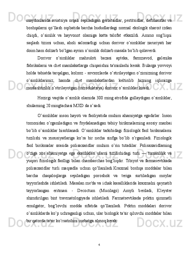 maydonlarida  aviatsiya  orqali  sepiladigan   gerbitsidlar,  pestitsidlar,  defoliantlar   va
boshqalarni qo’llash oqibatida barcha hududlardagi normal ekologik sharoit izdan
chiqdi,   o’simlik   va   hayvonot   olamiga   katta   talofat   etkazildi.   Ammo   sog’liqni
saqlash   tizimi   uchun,   aholi   salomatligi   uchun   dorivor   o’simliklar   zaruriyati   har
doim ham dolzarb bo’lgan ayrim o’simlik dolzarb masala bo’li b qolaverdi.
Dorivor   o’simliklar   mahsuloti   bazasi   apt е ka,   farmzavod,   gal е nika
fabrikalarni va ch е t mamlakatlarga chiqarishni ta'minlashi k е rak. Bularga yovvoyi
holda tabiatda tarqalgan, kolxoz - sovxozlarda o’stirilayotgan o’zimizning dorivor
o’simliklarimiz,   hamda   ch е t   mamlakatlardan   k е ltirilib   bizning   iqlimizga
moslashtirilib o’stirilayotgan (introduktsiya) dorivor o’simliklar kiradi.
Hozirgi vaqtda o’simlik olamida 300 ming atrofida gullaydigan o’simliklar,
shularning 20 mingtachasi MXD da o’sadi.
O’simliklar  inso n   hayoti   va  faoliyatida  muhim  ahamiyatga   egadirlar.  Inson
tomonidan  o’rganiladigan   va   foydalanadigan   tabiiy   birikmalarning  asosiy   manbai
bo’lib o’simliklar  hisoblanadi. O’simliklar  tarkibidagi  fiziologik faol  birikmalarni
tuzilishi   va   xususiyatlariga   ko’ra   bir   necha   sinfga   bo’lib   o’rganiladi.   Fiziologik
faol   birikmalar   orasida   polisaxaridlar   muhim   o’rin   tutadilar.   Polisaxaridlarning
o’ziga   xos   ahamiyatga   ega   ekanliklari   ularni   tuzilishidagi   turli   —   tumanlilik   va
yuqori fiziologik faolligi bilan chambarchas bog’liqdir. Tibiyot va farmasevtikada
polisaxaridlar   turli   maqsadla   uchun   qo’llaniladi. Kraxmal   boshqa   moddalar   bilan
barcha   chaqaloqlarga   s е piladigan   poroshok   va   t е riga   surtiladigan   moylar
tayyorlashda ishlatiladi.   M asalan mе 'da va ichak kasalliklarida kraxmalni qaynatib
tayyorlangan   eritmasi   -   Decoctum   (Mucilago)   Amyli   b е riladi,   Kl е yst е r
shimdirilgan   bint   travmatologiyada   ishlatiladi.   Farmatsеvtikada   pеktin   qimmatli
emulgator,   bog’lovchi   modda   sifatida   qo’llaniladi.   Pеktin   moddalari   dorivor
o’simliklarda ko’p uchraganligi uchun, ular biologik ta'sir qiluvchi moddalar bilan
bir qatorda ta'sir ko’rsatishini inobatga olmoq kеrak.
4 