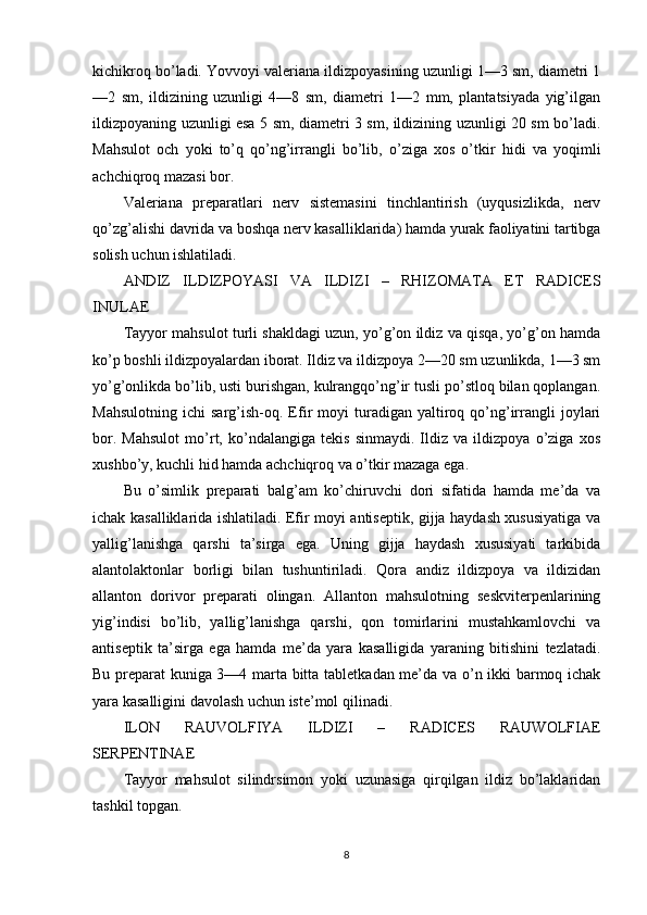 kichikroq bo’ladi. Yovvoyi valeriana ildizpoyasining uzunligi 1—3 sm, diametri 1
—2   sm,   ildizining   uzunligi   4—8   sm,   diametri   1—2   mm,   plantatsiyada   yig’ilgan
ildizpoyaning uzunligi esa 5 sm, diametri 3 sm, ildizining uzunligi 20 sm bo’ladi.
Mahsulot   och   yoki   to’q   qo’ng’irrangli   bo’lib,   o’ziga   xos   o’tkir   hidi   va   yoqimli
achchiqroq mazasi bor.
Valeriana   preparatlari   nerv   sistemasini   tinchlantirish   (uyqusizlikda,   nerv
qo’zg’alishi davrida va boshqa nerv kasalliklarida) hamda yurak faoliyatini tartibga
solish uchun ishlatiladi.
ANDIZ   ILDIZPOYASI   VA   ILDIZI   –   RHIZOMATA   ET   RADICES
INULAE
Tayyor mahsulot turli shakldagi uzun, yo’g’on ildiz va qisqa, yo’g’on hamda
ko’p boshli ildizpoyalardan iborat. Ildiz va ildizpoya 2—20 sm uzunlikda, 1—3 sm
yo’g’onlikda bo’lib, usti burishgan, kulrangqo’ng’ir tusli po’stloq bilan qoplangan.
Mahsulotning   ichi   sarg’ish-oq.  Efir   moyi   turadigan   yaltiroq   qo’ng’irrangli   joylari
bor.   Mahsulot   mo’rt,   ko’ndalangiga   tekis   sinmaydi.   Ildiz   va   ildizpoya   o’ziga   xos
xushbo’y, kuchli hid hamda achchiqroq va o’tkir mazaga ega.
Bu   o’simlik   preparati   balg’am   ko’chiruvchi   dori   sifatida   hamda   me’da   va
ichak kasalliklarida ishlatiladi. Efir moyi antiseptik, gijja haydash xususiyatiga va
yallig’lanishga   qarshi   ta’sirga   ega.   Uning   gijja   haydash   xususiyati   tarkibida
alantolaktonlar   borligi   bilan   tushuntiriladi.   Qora   andiz   ildizpoya   va   ildizidan
allanton   dorivor   preparati   olingan.   Allanton   mahsulotning   seskviterpenlarining
yig’indisi   bo’lib,   yallig’lanishga   qarshi,   qon   tomirlarini   mustahkamlovchi   va
antiseptik   ta’sirga   ega   hamda   me’da   yara   kasalligida   yaraning   bitishini   tezlatadi.
Bu preparat kuniga 3—4 marta bitta tabletkadan me’da va o’n ikki barmoq ichak
yara kasalligini davolash uchun iste’mol qilinadi.
ILON   RAUVOLFIYA   ILDIZI   –   RADICES   RAUWOLFIAE
SERPENTINAE
Tayyor   mahsulot   silindrsimon   yoki   uzunasiga   qirqilgan   ildiz   bo’laklaridan
tashkil topgan.
8
