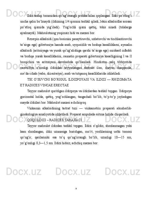 Ildiz tashqi tomonidan qo’ng’irrangli probka bilan qoplangan. Ildiz po’stlog’i
uncha qalin bo’lmaydi (ildizning 1/4 qismini tashkil qiladi, lekin alkaloidlar asosan
po’stloq   qismida   yig’iladi).   Yog’ochli   qismi   qattiq,   tekis   sinadi   (tolalarga
ajralmaydi). Mahsulotning yoqimsiz hidi va mazasi bor.
Rezerpin alkaloidi (qon bosimini pasaytiruvchi, uxlatuvchi va tinchlantiruvchi
ta’sirga ega) giðertoniya hamda asab,  uyqusizlik va boshqa kasalliklarni, aymalin
alkaloidi (aritmiyaga va yurak qo’zg’alishiga qarshi ta’sirga ega) miokard infarkti
va boshqa yurak kasalliklarini, raunatin preparati giðertoniya kasalligining I va II
bosqichini   va   aritmiyani   davolashda   qo’llaniladi.   Hindiston   xalq   tibbiyotida
rauvolfiya   o’simligi   ildizidan   tayyorlangan   ekstrakt   ilon,   chayon   chaqqanda,
me’da-ichak (vabo, dizenteriya), asab va tutqanoq kasalliklarida ishlatiladi.
TIK   O’SUVCHI   BO’RIGUL   ILDIZPOYASI   VA   ILDIZI   —   RHIZOMATA
ET RADICES VINCAE ERECTAE
Tayyor mahsulot quritilgan ildizpoya va ildizlardan tashkil topgan. Ildizpoya
gorizontal   holda,   qattiq,   yog’ochlangan,   tangachali   bo’lib,   to’p-to’p   joylashgan
mayda ildizlari bor. Mahsulot mazasi achchiqroq.
Vinkamin   alkaloidining   tartrat   tuzi   —   vinkametrin   preparati   akusherlik-
ginekologiya amaliyotida ishlatiladi. Preparat ampulada eritma holida chiqariladi.
QOQI ILDIZI – RADICES TARAXACI
Tayyor   mahsulot   ildizdan   tashkil   topgan.   Ildizi   o’qildiz,   shoxlanmagan   yoki
kam   shoxlangan,   ildiz   uzunasiga   burishgan,   mo’rt,   yoshlarining   ustki   tomoni
qo’ng’ir,   qarilariniki   esa   to’q   qo’ng’irrangli   bo’lib,   uzunligi   10—15   sm,
yo’g’onligi 0,3—1,5 sm. Ildizi hidsiz, achchiq mazasi bor.
9
