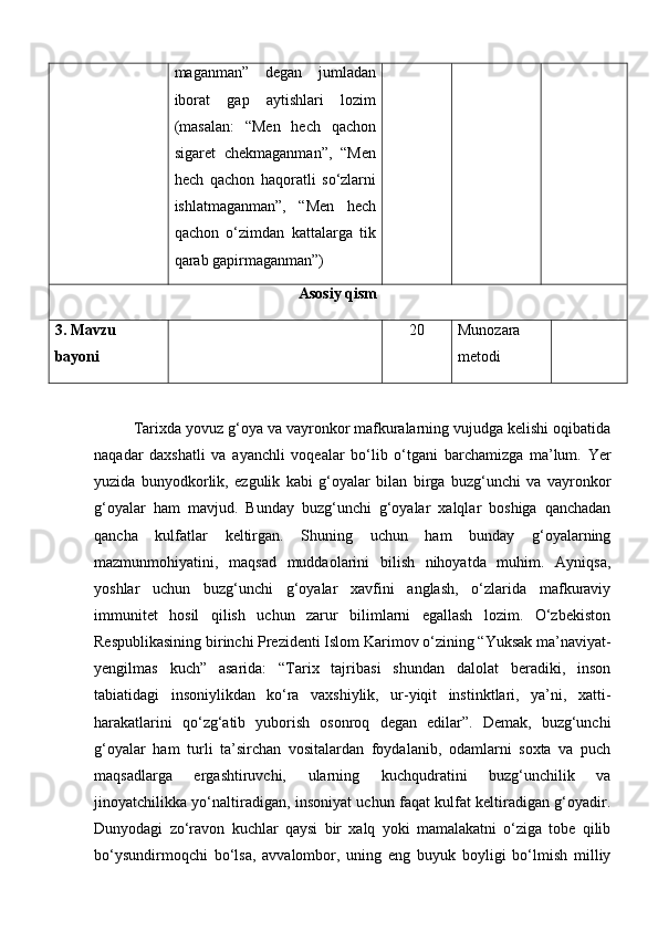 maganman”   degan   jumladan
iborat   gap   aytishlari   lozim
(masalan:   “Men   hech   qachon
sigaret   chekmaganman”,   “Men
hech   qachon   haqoratli   so‘zlarni
ishlatmaganman”,   “Men   hech
qachon   o‘zimdan   kattalarga   tik
qarab gapirmaganman”)
Asosiy qism
3.  Mavzu 
bayoni 20 Munozara 
metodi
Tarixda yovuz g‘oya va vayronkor mafkuralarning vujudga kelishi oqibatida
naqadar   daxshatli   va   ayanchli   voqealar   bo‘lib   o‘tgani   barchamizga   ma’lum.   Yer
yuzida   bunyodkorlik,   ezgulik   kabi   g‘oyalar   bilan   birga   buzg‘unchi   va   vayronkor
g‘oyalar   ham   mavjud.   Bunday   buzg‘unchi   g‘oyalar   xalqlar   boshiga   qanchadan
qancha   kulfatlar   keltirgan.   Shuning   uchun   ham   bunday   g‘oyalarning
mazmunmohiyatini,   maqsad   muddaolarini   bilish   nihoyatda   muhim.   Ayniqsa,
yoshlar   uchun   buzg‘unchi   g‘oyalar   xavfini   anglash,   o‘zlarida   mafkuraviy
immunitet   hosil   qilish   uchun   zarur   bilimlarni   egallash   lozim.   O‘zbekiston
Respublikasining birinchi Prezidenti Islom Karimov o‘zining “Yuksak ma’naviyat-
yengilmas   kuch”   asarida:   “Tarix   tajribasi   shundan   dalolat   beradiki,   inson
tabiatidagi   insoniylikdan   ko‘ra   vaxshiylik,   ur-yiqit   instinktlari,   ya’ni,   xatti-
harakatlarini   qo‘zg‘atib   yuborish   osonroq   degan   edilar”.   Demak,   buzg‘unchi
g‘oyalar   ham   turli   ta’sirchan   vositalardan   foydalanib,   odamlarni   soxta   va   puch
maqsadlarga   ergashtiruvchi,   ularning   kuchqudratini   buzg‘unchilik   va
jinoyatchilikka yo‘naltiradigan, insoniyat uchun faqat kulfat keltiradigan g‘oyadir.
Dunyodagi   zo‘ravon   kuchlar   qaysi   bir   xalq   yoki   mamalakatni   o‘ziga   tobe   qilib
bo‘ysundirmoqchi   bo‘lsa,   avvalombor,   uning   eng   buyuk   boyligi   bo‘lmish   milliy 