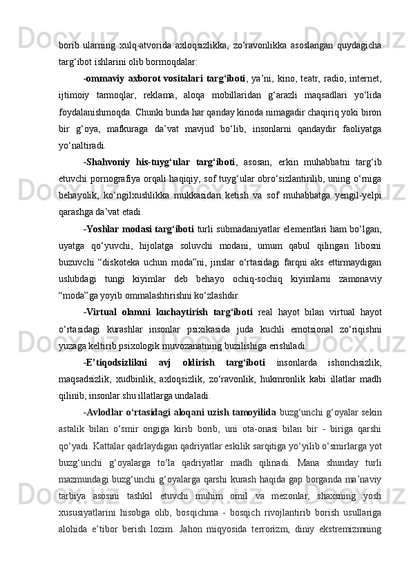 borib   ularning   xulq-atvorida   axloqsizlikka,   zo‘ravonlikka   asoslangan   quydagicha
targ‘ibot ishlarini olib bormoqdalar:
-ommaviy   axborot   vositalari   targ‘iboti ,   ya’ni,   kino,   teatr,   radio,   internet,
ijtimoiy   tarmoqlar,   reklama,   aloqa   mobillaridan   g‘arazli   maqsadlari   yo‘lida
foydalanishmoqda. Chunki bunda har qanday kinoda nimagadir chaqiriq yoki biron
bir   g‘oya,   mafkuraga   da’vat   mavjud   bo‘lib,   insonlarni   qandaydir   faoliyatga
yo‘naltiradi. 
-Shahvoniy   his-tuyg‘ular   targ‘iboti ,   asosan,   erkin   muhabbatni   targ‘ib
etuvchi pornografiya orqali haqiqiy, sof tuyg‘ular obro‘sizlantirilib, uning o‘rniga
behayolik,   ko‘ngilxushlikka   mukkasidan   ketish   va   sof   muhabbatga   yengil-yelpi
qarashga da’vat etadi. 
-Yoshlar modasi targ‘iboti   turli submadaniyatlar elementlari ham bo‘lgan,
uyatga   qo‘yuvchi,   hijolatga   soluvchi   modani,   umum   qabul   qilingan   libosni
buzuvchi   “diskoteka   uchun   moda”ni,   jinslar   o‘rtasidagi   farqni   aks   ettirmaydigan
uslubdagi   tungi   kiyimlar   deb   behayo   ochiq-sochiq   kiyimlarni   zamonaviy
“moda”ga yoyib ommalashtirishni ko‘zlashdir. 
-Virtual   olamni   kuchaytirish   targ‘iboti   real   hayot   bilan   virtual   hayot
o‘rtasidagi   kurashlar   insonlar   psixikasida   juda   kuchli   emotsional   zo‘riqishni
yuzaga keltirib psixologik muvozanatning buzilishiga erishiladi. 
-E’tiqodsizlikni   avj   oldirish   targ‘iboti   insonlarda   ishonchsizlik,
maqsadsizlik,   xudbinlik,   axloqsizlik,   zo‘ravonlik,   hukmronlik   kabi   illatlar   madh
qilinib, insonlar shu illatlarga undaladi. 
-Avlodlar o‘rtasidagi aloqani uzish tamoyilida   buzg‘unchi g‘oyalar sekin
astalik   bilan   o‘smir   ongiga   kirib   borib,   uni   ota-onasi   bilan   bir   -   biriga   qarshi
qo‘yadi. Kattalar qadrlaydigan qadriyatlar eskilik sarqitiga yo‘yilib o‘smirlarga yot
buzg‘unchi   g‘oyalarga   to‘la   qadriyatlar   madh   qilinadi.   Mana   shunday   turli
mazmundagi  buzg‘unchi g‘oyalarga qarshi  kurash haqida gap borganda ma’naviy
tarbiya   asosini   tashkil   etuvchi   muhim   omil   va   mezonlar,   shaxsning   yosh
xususiyatlarini   hisobga   olib,   bosqichma   -   bosqich   rivojlantirib   borish   usullariga
alohida   e’tibor   berish   lozim.   Jahon   miqyosida   terrorizm,   diniy   ekstremizmning 