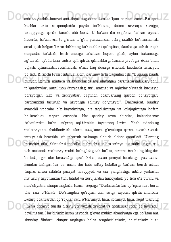 ashaddiylashib   borayotgani   faqat   bugun   ma’lum   bo‘lgan   haqiqat   emas.   Bu   qora
kuchlar   tarix   so‘qmoqlarida   paydo   bo‘libdiki,   doimo   ravnaq-u   rivojga,
taraqqiyotga   qarshi   kurash   olib   bordi.   U   ba’zan   din   niqobida,   ba’zan   siyosat
libosida,   ba’zan   esa   to‘g‘ridan-to‘g‘ri,   yuzsizlarcha   ochiq   razillik   ko‘rinishlarida
amal qilib kelgan.Terrorchilikning ko‘rinishlari qo‘rqitish, daxshatga solish orqali
maqsadni   ko‘zlash,   tinch   aholiga   to‘satdan   hujum   qilish,   aybni   hukumatga
ag‘darish, aybdorlarni sudsiz qatl qilish, qilmishlarga hamma javobgar ekani bilan
oqlash,   qilmishidan   rohatlanish,   o‘zini   haq   ekaniga   ishonish   kabilarda   namoyon
bo‘ladi. Birinchi Prezidentimiz Islom Karimov ta’kidlaganlaridek: “Bugungi kunda
dunyoning   turli   mintaqa   va   hududlarida   avj   olayotgan   qaramaqarshiliklar,   qonli
to‘qnashuvlar, musulmon dunyosidagi turli mazhab va oqimlar o‘rtasida kuchayib
borayotgan   nizo   va   ziddiyatlar,   begunoh   odamlarning   qurbon   bo‘layotgani
barchamizni   tashvish   va   havotirga   solmay   qo‘ymaydi”.   Darhaqiqat,   bunday
ayanchli   voqealar   o‘z   hayotimizga,   o‘z   taqdirimizga   va   kelajagimizga   befarq
bo‘lmaslikni   taqozo   etmoqda.   Har   qanday   soxta   shiorlar,   balandparvoz
da’vatlardan   ko‘ra   ko‘proq   aql-idrokka   tayanmoq   lozim.   Yosh   avlodning
ma’naviyatini   shakllantirish,   ularni   buzg‘unchi   g‘oyalarga   qarshi   kurash   ruhida
tarbiyalash   borasida   uch   tabarruk   makonga   alohida   e’tibor   qaratiladi:   Ularning
birinchisi-oila,   ikkinchisi-mahalla,   uchinchisi-ta’lim-tarbiya   tizimidir.   Agar   shu
uch   makonda   ma’naviy   muhit   ko‘ngildagidek   bo‘lsa,   hamma   ish   ko‘ngildagidek
bo‘ladi,   agar   ular   tanazzulga   qarab   ketsa,   butun   jamiyat   halokatga   yuz   tutadi.
Bundan   tashqari   har   bir   inson   shu   kabi   salbiy   holatlarga   barham   berish   uchun
fuqaro,   inson   sifatida   jamiyat   taraqqiyoti   va   uni   yangilashga   intilib   yashashi,
ma’naviy hayotimizni turli tahdid va xurujlardan himoyalash yo‘lida o‘z burchi va
mas’uliyatini chuqur anglashi lozim. Bejizga “Dushmanlardan qo‘rqma-nari borsa
ular   seni   o‘ldiradi.   Do‘stingdan   qo‘rqma,   ular   senga   xiyonat   qilishi   mumkin.
Befarq odamlardan qo‘rq-ular seni o‘ldirmaydi ham, sotmaydi ham, faqat ularning
jim  va  beparvo turishi  tufayli  yer   yuzida xiyonat   va  qotilliklar  sodir   bo‘laveradi”
deyilmagan. Har birimiz inson hayotida g‘oyat muhim ahamiyatga ega bo‘lgan ana
shunday   fikrlarni   chuqur   anglagan   holda   tengdoshlarimiz,   do‘stlarimiz   bilan 