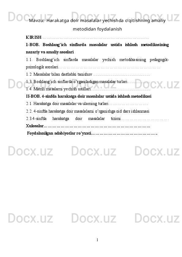 Mav zu:    Harak at ga doir masalalar y echishda o’qit ishning amaliy
met odidan foy dalanish
KIRISH  …………………………………………………………………
1-BOB.   Boshlang’ich   sinflarda   masalalar   ustida   ishlash   metodikasining
nazariy va amaliy asoslari 
1.1.   Boshlang‘ich   sinflarda   masalalar   yechish   metodikasining   pedagogik-
psixologik asoslari……………………………………………………………… 
1.2. Masalalar bilan dastlabki tanishuv ..................................................... 
1.3. Boshlang’ich sinflarda o’rganiladigan masalalar turlari..................... 
1.4. Matnli masalarni yechish usullari........................................................
II-BOB. 4-sinfda harakatga doir masalalar ustida ishlash metodikasi
2.1. Harakatga doir masalalar va ularning turlari………………………. 
2.2. 4-sinfda harakatga doir masalalarni o’rganishga oid dars ishlanmasi
2.3.4-sinfda   harakatga   doir   masalalar   tizimi…………………………….
Xulosalar…………………………………………………………………
 Foydalanilgan adabiyotlar ro’yxati………………………………………..
1 