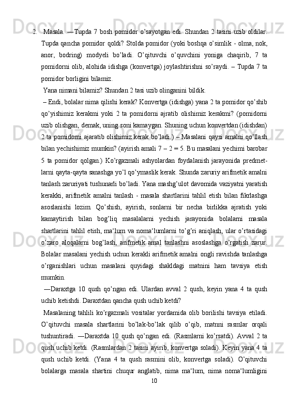 2.   Masala.   ―Tupda  7   bosh   pomidor   o’sayotgan   edi.  Shundan   2  tasini   uzib   oldilar.
Tupda qancha pomidor qoldi? Stolda pomidor (yoki boshqa o’simlik - olma, nok,
anor,   bodring)   modyeli   bo’ladi.   O’qituvchi   o’quvchini   yoniga   chaqirib,   7   ta
pomidorni olib, alohida idishga (konvertga) joylashtirishni so’raydi. – Tupda 7 ta
pomidor borligini bilamiz.
 Yana nimani bilamiz? Shundan 2 tasi uzib olinganini bildik.
 – Endi, bolalar nima qilishi kerak? Konvertga (idishga) yana 2 ta pomidor qo’shib
qo’yishimiz   kerakmi   yoki   2   ta   pomidorni   ajratib   olishimiz   kerakmi?   (pomidorni
uzib olishgan, demak, uning soni kamaygan. Shuning uchun konvertdan (idishdan)
2 ta pomidorni ajaratib olishimiz kerak bo’ladi.) – Masalani qaysi amalni qo’llash
bilan yechishimiz mumkin? (ayirish amali 7 – 2 = 5. Bu masalani yechimi barobar
5   ta   pomidor   qolgan.)   Ko’rgazmali   ashyolardan   foydalanish   jarayonida   predmet-
larni qayta-qayta sanashga yo’l qo’ymaslik kerak. Shunda zaruriy arifmetik amalni
tanlash zaruriyati tushunarli bo’ladi. Yana mashg’ulot davomida vaziyatni yaratish
kerakki,   arifmetik   amalni   tanlash   -   masala   shartlarini   tahlil   etish   bilan   fikrlashga
asoslanishi   lozim.   Qo’shish,   ayirish,   sonlarni   bir   necha   birlikka   ajratish   yoki
kamaytirish   bilan   bog’liq   masalalarni   yechish   jarayonida   bolalarni   masala
shartlarini   tahlil  etish,  ma‘lum  va  noma‘lumlarni   to’g’ri   aniqlash,  ular   o’rtasidagi
o’zaro   aloqalarni   bog’lash,   arifmetik   amal   tanlashni   asoslashga   o’rgatish   zarur.
Bolalar masalani  yechish uchun kerakli arifmetik amalni ongli ravishda tanlashga
o’rganishlari   uchun   masalani   quyidagi   shakldagi   matnini   ham   tavsiya   etish
mumkin.
  ―Daraxtga   10   qush   qo’ngan   edi.   Ulardan   avval   2   qush,   keyin   yana   4   ta   qush
uchib ketishdi. Daraxtdan qancha qush uchib ketdi?
  Masalaning   tahlili   ko’rgazmali   vositalar   yordamida   olib   borilishi   tavsiya   etiladi.
O’qituvchi   masala   shartlarini   bo’lak-bo’lak   qilib   o’qib,   matnni   rasmlar   orqali
tushuntiradi.   ―Daraxtda   10   qush   qo’ngan   edi.   (Rasmlarni   ko’rsatdi).   Avval   2   ta
qush uchib ketdi. (Rasmlardan 2 tasini  ayirib, konvertga soladi). Keyin yana 4 ta
qush   uchib   ketdi.   (Yana   4   ta   qush   rasmini   olib,   konvertga   soladi).   O’qituvchi
bolalarga   masala   shartini   chuqur   anglatib,   nima   ma‘lum,   nima   noma‘lumligini
10 