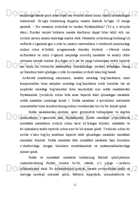 aniqlashga hamda qaysi amal orqali uni yechish (noma‘lumni topish) mumkinligini
tushintiradi.   So’ngra   bolalarning   diqqatini   masala   shartida   bo’lgan   10   soniga
qaratadi.   –   Biz   masalani   yechishda   bu   sondan   foydalandikmi?   (Yo’q,   u   ortiqcha
ekan.)   Bunday   vaziyat   bolalarni   masala   shartlarini   diqqat   bilan   tahlil   etib,   uni
yechish zaruriy amalni tanlashga majbur etadi. Masalalar yechishning boshlang’ich
sinflarda o’rganiladi-gan u yoki bu nazariy materiallarni o’zlashtirish jarayonidagi
muhim   rolini   ta‘kidlab,   programmada   shunday   deyiladi:   ―Natural   sonlar
arifmetikasi   va   nolni   o’rganish   maqsadga   muvofiq   masalalar   va   amaliy   ishlar
sistemasi asosida tuziladi. Bu degan so’z xar bir yangi tushunchani tarkib toptirish
xar   doim   bu   tushuncha   ahamiyatini   tushuntirishga   yordam   beradigan,   uning
qo’llanishini talab qiladigan u yoki bu masalani yechish bilan bog’lanadi.
  Arifmetik   amallarning   mazmunini,   amallar   orasidagi   bog’lanishlarni,   amal
komponentlari   bilan   natijalari   orasidagi   bog’lanishlarni   ochib   berishda,   har   xil
miqdorlar   orasidagi   bog’lanishlar   bilan   tanishishda   mos   sodda   masalalardan
foydalaniladi   (yechilishi   uchun   bitta   amal   bajarish   talab   qilinadigan   masalalar
sodda   masalalar   jumlasiga   kiradi   ).   Sodda   masalalar   o’quvchilarni   matematik
munosabatlar bilan tanishtirishning muhim vositalaridan biri bo’lib xizmat qiladi.
  Sodda   masalalardan   ulushlar,   qator   gyeometrik   tushunchalar   va   algebra
elementlarini   o’rganishda   ham   foydalaniladi.   Sodda   masalalar   o’quvchilarda
murakkab   masalalarni   yechish   uchun   zarur   bo’ladigan   bilimlar,   malakalar   va
ko’nikmalarni tarkib toptirish uchun asos bo’lib xizmat qiladi. Yechilishi uchun bir
nechta   o’zaro   bog’liq   amallarni   bajarish   talab   qilinadigan   masalalar   murakkab
masalalar   deyiladi.   Sodda   masalalar   kabi   murakkab   masalalar   ham   bilimlarni
o’zlashtirishga,   olingan   bilimlarni   mustahkamlash   va   mukammallashtirishga
xizmat qiladi.
  Sodda   va   murakkab   masalalar   bolalarning   fikrlash   qobiliyatlarini
rejalashtirishning   foydali   vositasi   bo’lib,   odatda,   o’z   ichiga   ―yashirin
informatsiyani   oladi.   Bu   informatsiyani   qidirish,   masala   yechuvchidan   analiz   va
sintezga   mustaqil   murojaat   qilish,   faktlarni   taqqoslash,   umumlashtirish   va
11 