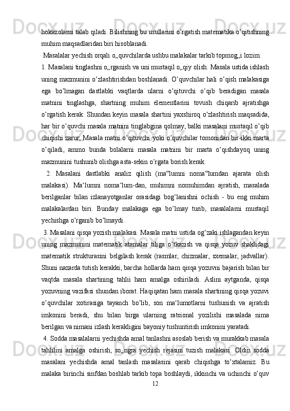 hokazolarni talab qiladi. Bilishning bu usullarini o’rgatish matematika o’qitishning
muhim maqsadlaridan biri hisoblanadi.
 Masalalar yechish orqali o„quvchilarda ushbu malakalar tarkib topmog„i lozim. 
1. Masalani tinglashni o„rganish va uni mustaqil o„qiy olish. Masala ustida ishlash
uning mazmunini o’zlashtirishdan boshlanadi. O’quvchilar hali o’qish malakasiga
ega   bo’lmagan   dastlabki   vaqtlarda   ularni   o’qituvchi   o’qib   beradigan   masala
matnini   tinglashga,   shartning   muhim   elementlarini   tovush   chiqarib   ajratishga
o’rgatish kerak. Shundan keyin masala shartini yaxshiroq o’zlashtirish maqsadida,
har bir o’quvchi masala matnini tinglabgina qolmay, balki masalani mustaqil o’qib
chiqishi zarur; Masala matni o’qituvchi yoki o’quvchilar tomonidan bir-ikki marta
o’qiladi,   ammo   bunda   bolalarni   masala   matnini   bir   marta   o’qishdayoq   uning
mazmunini tushunib olishga asta-sekin o’rgata borish kerak.
  2.   Masalani   dastlabki   analiz   qilish   (ma lumni   noma lumdan   ajarata   olish‟ ‟
malakasi).   Ma‘lumni   noma‘lum-dan,   muhimni   nomuhimdan   ajratish,   masalada
berilganlar   bilan   izlanayotganlar   orasidagi   bog’lanishni   ochish   -   bu   eng   muhim
malakalardan   biri.   Bunday   malakaga   ega   bo’lmay   turib,   masalalarni   mustaqil
yechishga o’rganib bo’lmaydi.
 3. Masalani qisqa yozish malakasi. Masala matni ustida og’zaki ishlagandan keyin
uning   mazmunini   matematik   atamalar   tiliga   o’tkazish   va   qisqa   yozuv   shaklidagi
matematik   strukturasini   belgilash   kerak   (rasmlar,   chizmalar,   sxemalar,   jadvallar).
Shuni nazarda tutish kerakki, barcha hollarda ham qisqa yozuvni bajarish bilan bir
vaqtda   masala   shartining   tahlii   ham   amalga   oshiriladi.   Aslini   aytganda,   qisqa
yozuvning vazifasi shundan iborat. Haqiqatan ham masala shartining qisqa yozuvi
o’quvchilar   xotirasiga   tayanch   bo’lib,   son   ma‘lumotlarni   tushunish   va   ajratish
imkonini   beradi,   shu   bilan   birga   ularning   ratsional   yozilishi   masalada   nima
berilgan va nimani izlash kerakligini bayoniy tushuntirish imkonini yaratadi.
 4. Sodda masalalarni yechishda amal tanlashni asoslab berish va murakkab masala
tahlilini   amalga   oshirish,   so„ngra   yechish   rejasini   tuzish   malakasi.   Oldin   sodda
masalani   yechishda   amal   tanlash   masalasini   qarab   chiqishga   to’xtalamiz.   Bu
malaka birinchi sinfdan boshlab tarkib topa boshlaydi, ikkinchi va uchinchi o’quv
12 