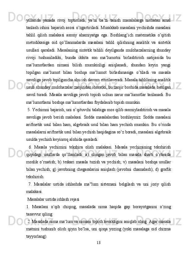 yillarida   yanada   rivoj   toptiriladi,   ya‘ni   ba‘zi   tanish   masalalarga   nisbatan   amal
tanlash ishini bajarish asosi o’zgartiriladi. Murakkab masalani yechishda masalani
tahlil   qilish   malakasi   asosiy   ahamiyatga   ega.   Boshlang’ich   matematika   o’qitish
metodikasiga   oid   qo’llanmalarda   masalani   tahlil   qilishning   analitik   va   sintetik
usullari   qaraladi.   Masalaning   sintetik   tahlili   deyilganda   mulohazalarning   shunday
rivoji   tushuniladiki,   bunda   ikkita   son   ma‘lumotni   birlashtirish   natijasida   bu
ma‘lumotlardan   nimani   bilish   mumkinligi   aniqlanadi,   shundan   keyin   yangi
topilgan   ma‘lumot   bilan   boshqa   ma‘lumot   birlashmasiga   o’tiladi   va   masala
savoliga javob topilguncha shu ish davom ettirilaveradi. Masala tahlilining analitik
usuli shunday mulohazalar zanjiridan iboratki, bu zanjir boshida masalada berilgan
savol turadi. Masala savoliga javob topish uchun zarur ma‘lumotlar tanlanadi. Bu
ma‘lumotlarni boshqa ma‘lumotlardan foydalanib topish mumkin.
 5. Yechimni bajarish, uni o’qituvchi talabiga mos qilib rasmiylashtirish va masala
savoliga   javob   berish   malakasi.   Sodda   masalalardan   boshlaymiz.   Sodda   masalani
arifmetik   usul   bilan   ham,   algebraik   usul   bilan   ham   yechish   mumkin.   Bu   o’rinda
masalalarni arifmetik usul bilan yechish haqidagina so’z boradi, masalani algebraik
usulda yechish keyinroq alohida qaraladi.
  6.   Masala   yechimini   tekshira   olish   malakasi.   Masala   yechimining   tekshirish
quyidagi   usullarda   qo’llaniladi:   a)   olingan   javob   bilan   masala   sharti   o’rtasida
moslik   o’rnatish;   b)   teskari   masala   tuzish   va  yechish;   v)   masalani   boshqa   usullar
bilan   yechish;   g)   javobning   chegaralarini   aniqlash   (javobni   chamalash);   d)   grafik
tekshirish.
  7.   Masalalar   ustida   ishlashda   ma lum   sistemani   belgilash   va   uni   joriy   qilish‟
malakasi.
 Masalalar ustida ishlash rejasi 
1.   Masalani   o’qib   chiqing,   masalada   nima   haqida   gap   borayotganini   o’zing
tasavvur qiling
 2. Masalada nima ma‘lum va nimani topish kerakligini aniqlab oling. Agar masala
matnini   tushunib   olish   qiyin   bo’lsa,   uni   qisqa   yozing   (yoki   masalaga   oid   chizma
tayyorlang). 
13 