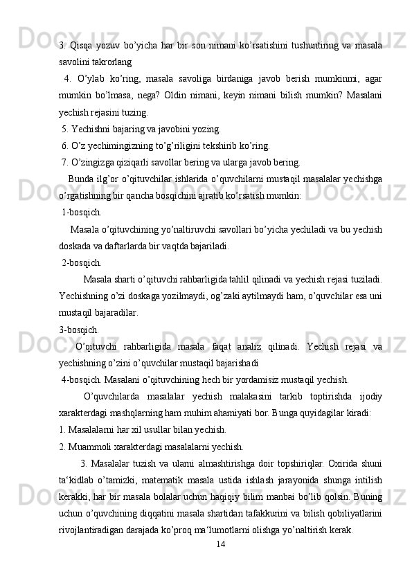 3.   Qisqa   yozuv   bo’yicha   har   bir   son   nimani   ko’rsatishini   tushuntiring   va   masala
savolini takrorlang
  4.   O’ylab   ko’ring,   masala   savoliga   birdaniga   javob   berish   mumkinmi,   agar
mumkin   bo’lmasa,   nega?   Oldin   nimani,   keyin   nimani   bilish   mumkin?   Masalani
yechish rejasini tuzing.
 5. Yechishni bajaring va javobini yozing.
 6. O’z yechimingizning to’g’riligini tekshirib ko’ring.
 7. O’zingizga qiziqarli savollar bering va ularga javob bering. 
Bunda ilg’or o’qituvchilar ishlarida o’quvchilarni mustaqil masalalar yechishga
o’rgatishning bir qancha bosqichini ajratib ko’rsatish mumkin:
 1-bosqich.
 Masala o’qituvchining yo’naltiruvchi savollari bo’yicha yechiladi va bu yechish
doskada va daftarlarda bir vaqtda bajariladi.
 2-bosqich.
  Masala sharti o’qituvchi rahbarligida tahlil qilinadi va yechish rejasi tuziladi.
Yechishning o’zi doskaga yozilmaydi, og’zaki aytilmaydi ham, o’quvchilar esa uni
mustaqil bajaradilar. 
3-bosqich.
  O’qituvchi   rahbarligida   masala   faqat   analiz   qilinadi.   Yechish   rejasi   va
yechishning o’zini o’quvchilar mustaqil bajarishadi
 4-bosqich. Masalani o’qituvchining hech bir yordamisiz mustaqil yechish.
  O’quvchilarda   masalalar   yechish   malakasini   tarkib   toptirishda   ijodiy
xarakterdagi mashqlarning ham muhim ahamiyati bor. Bunga quyidagilar kiradi: 
1. Masalalarni har xil usullar bilan yechish.
2. Muammoli xarakterdagi masalalarni yechish.
            3.   Masalalar   tuzish   va   ularni   almashtirishga   doir   topshiriqlar.   Oxirida   shuni
ta‘kidlab   o’tamizki,   matematik   masala   ustida   ishlash   jarayonida   shunga   intilish
kerakki, har bir masala bolalar uchun haqiqiy bilim manbai bo’lib qolsin. Buning
uchun o’quvchining diqqatini masala shartidan tafakkurini va bilish qobiliyatlarini
rivojlantiradigan darajada ko’proq ma‘lumotlarni olishga yo’naltirish kerak.
14 