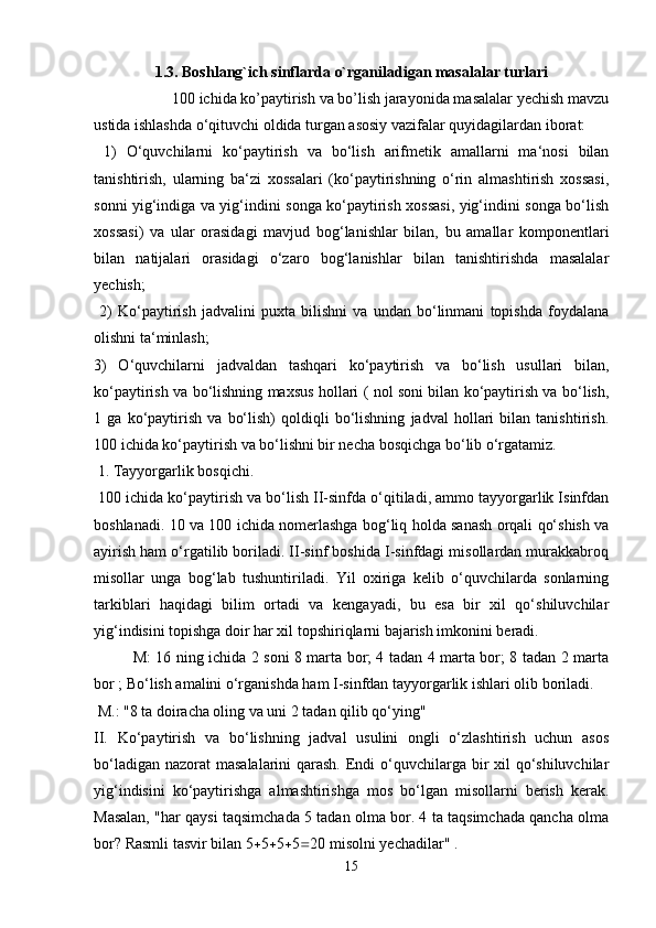 1.3. Boshlang`ich sinflarda o`rganiladigan masalalar turlari
  100 ichida ko’paytirish va bo’lish jarayonida masalalar yechish mavzu
ustida ishlashda o‘qituvchi oldida turgan asosiy vazifalar quyidagilardan iborat:
  1)   O‘quvchilarni   ko‘paytirish   va   bo‘lish   arifmetik   amallarni   ma‘nosi   bilan
tanishtirish,   ularning   ba‘zi   xossalari   (ko‘paytirishning   o‘rin   almashtirish   xossasi,
sonni yig‘indiga va yig‘indini songa ko‘paytirish xossasi, yig‘indini songa bo‘lish
xossasi)   va   ular   orasidagi   mavjud   bog‘lanishlar   bilan,   bu   amallar   komponentlari
bilan   natijalari   orasidagi   o‘zaro   bog‘lanishlar   bilan   tanishtirishda   masalalar
yechish;
  2)   Ko‘paytirish   jadvalini   puxta   bilishni   va   undan   bo‘linmani   topishda   foydalana
olishni ta‘minlash; 
3)   O‘quvchilarni   jadvaldan   tashqari   ko‘paytirish   va   bo‘lish   usullari   bilan,
ko‘paytirish va bo‘lishning maxsus hollari ( nol soni bilan ko‘paytirish va bo‘lish,
1   ga   ko‘paytirish   va   bo‘lish)   qoldiqli   bo‘lishning   jadval   hollari   bilan   tanishtirish.
100 ichida ko‘paytirish va bo‘lishni bir necha bosqichga bo‘lib o‘rgatamiz.
 1. Tayyorgarlik bosqichi.
 100 ichida ko‘paytirish va bo‘lish II-sinfda o‘qitiladi, ammo tayyorgarlik Isinfdan
boshlanadi. 10 va 100 ichida nomerlashga bog‘liq holda sanash orqali qo‘shish va
ayirish ham o‘rgatilib boriladi. II-sinf boshida I-sinfdagi misollardan murakkabroq
misollar   unga   bog‘lab   tushuntiriladi.   Yil   oxiriga   kelib   o‘quvchilarda   sonlarning
tarkiblari   haqidagi   bilim   ortadi   va   kengayadi,   bu   esa   bir   xil   qo‘shiluvchilar
yig‘indisini topishga doir har xil topshiriqlarni bajarish imkonini beradi. 
M: 16 ning ichida 2 soni 8 marta bor; 4 tadan 4 marta bor; 8 tadan 2 marta
bor ; Bo‘lish amalini o‘rganishda ham I-sinfdan tayyorgarlik ishlari olib boriladi.
 M.: "8 ta doiracha oling va uni 2 tadan qilib qo‘ying" 
II.   Ko‘paytirish   va   bo‘lishning   jadval   usulini   ongli   o‘zlashtirish   uchun   asos
bo‘ladigan nazorat  masalalarini qarash. Endi o‘quvchilarga bir xil  qo‘shiluvchilar
yig‘indisini   ko‘paytirishga   almashtirishga   mos   bo‘lgan   misollarni   berish   kerak.
Masalan, "har qaysi taqsimchada 5 tadan olma bor. 4 ta taqsimchada qancha olma
bor? Rasmli tasvir bilan 5  5  5  5  20 misolni yechadilar" .
15 