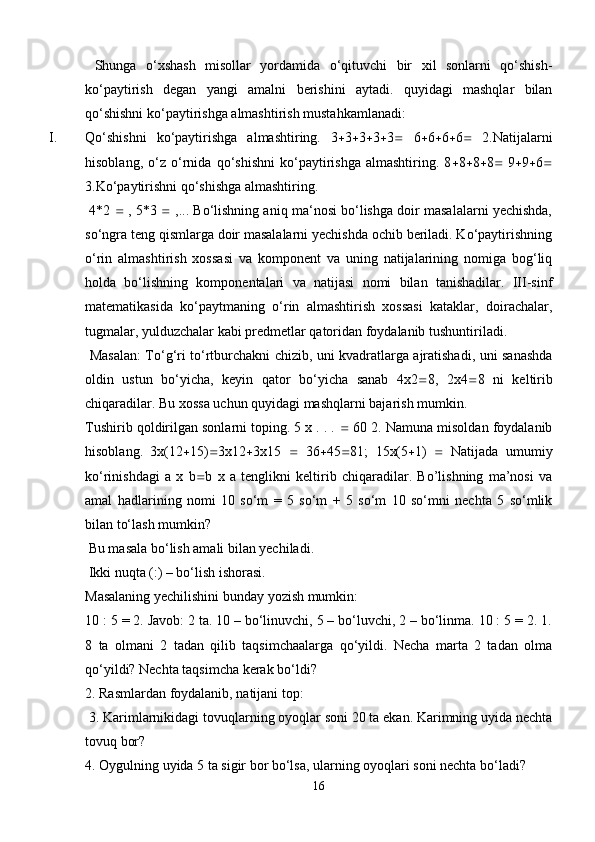   Shunga   o‘xshash   misollar   yordamida   o‘qituvchi   bir   xil   sonlarni   qo‘shish-
ko‘paytirish   degan   yangi   amalni   berishini   aytadi.   quyidagi   mashqlar   bilan
qo‘shishni ko‘paytirishga almashtirish mustahkamlanadi:
I. Qo‘shishni   ko‘paytirishga   almashtiring.   3  3  3  3  3    6  6  6  6    2.Natijalarni
hisoblang,   o‘z   o‘rnida   qo‘shishni   ko‘paytirishga   almashtiring.   8  8  8  8    9  9  6 
3.Ko‘paytirishni qo‘shishga almashtiring.
 4*2    , 5*3    ,... Bo‘lishning aniq ma‘nosi bo‘lishga doir masalalarni yechishda,
so‘ngra teng qismlarga doir masalalarni yechishda ochib beriladi. Ko‘paytirishning
o‘rin   almashtirish   xossasi   va   komponent   va   uning   natijalarining   nomiga   bog‘liq
holda   bo‘lishning   komponentalari   va   natijasi   nomi   bilan   tanishadilar.   III-sinf
matematikasida   ko‘paytmaning   o‘rin   almashtirish   xossasi   kataklar,   doirachalar,
tugmalar, yulduzchalar kabi predmetlar qatoridan foydalanib tushuntiriladi.
  Masalan: To‘g‘ri to‘rtburchakni chizib, uni kvadratlarga ajratishadi, uni sanashda
oldin   ustun   bo‘yicha,   keyin   qator   bo‘yicha   sanab   4x2  8,   2x4  8   ni   keltirib
chiqaradilar. Bu xossa uchun quyidagi mashqlarni bajarish mumkin. 
Tushirib qoldirilgan sonlarni toping. 5 x . . .    60 2. Namuna misoldan foydalanib
hisoblang.   3x(12  15)  3x12  3x15      36  45  81;   15x(5  1)      Natijada   umumiy
ko‘rinishdagi   a   x   b  b   x   a   tenglikni   keltirib   chiqaradilar.   Bo’lishning   ma’nosi   va
amal   hadlarining   nomi   10   so‘m   =   5   so‘m   +   5   so‘m   10   so‘mni   nechta   5   so‘mlik
bilan to‘lash mumkin?
 Bu masala bo‘lish amali bilan yechiladi.
 Ikki nuqta (:) – bo‘lish ishorasi. 
Masalaning yechilishini bunday yozish mumkin: 
10 : 5 = 2. Javob: 2 ta. 10 – bo‘linuvchi, 5 – bo‘luvchi, 2 – bo‘linma. 10 : 5 = 2. 1.
8   ta   olmani   2   tadan   qilib   taqsimchaalarga   qo‘yildi.   Necha   marta   2   tadan   olma
qo‘yildi? Nechta taqsimcha kerak bo‘ldi? 
2. Rasmlardan foydalanib, natijani top:
 3. Karimlarnikidagi tovuqlarning oyoqlar soni 20 ta ekan. Karimning uyida nechta
tovuq bor? 
4. Oygulning uyida 5 ta sigir bor bo‘lsa, ularning oyoqlari soni nechta bo‘ladi?
16 