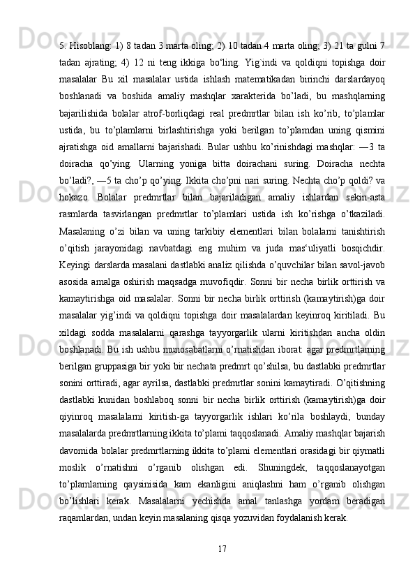 5. Hisoblang: 1) 8 tadan 3 marta oling; 2) 10 tadan 4 marta oling; 3) 21 ta gulni 7
tadan   ajrating;   4)   12   ni   teng   ikkiga   bo‘ling.   Yig`indi   va   qoldiqni   topishga   doir
masalalar   Bu   xil   masalalar   ustida   ishlash   matematikadan   birinchi   darslardayoq
boshlanadi   va   boshida   amaliy   mashqlar   xarakterida   bo’ladi,   bu   mashqlarning
bajarilishida   bolalar   atrof-borliqdagi   real   predmrtlar   bilan   ish   ko’rib,   to’plamlar
ustida,   bu   to’plamlarni   birlashtirishga   yoki   berilgan   to’plamdan   uning   qismini
ajratishga   oid   amallarni   bajarishadi.   Bular   ushbu   ko’rinishdagi   mashqlar:   ―3   ta
doiracha   qo’ying.   Ularning   yoniga   bitta   doirachani   suring.   Doiracha   nechta
bo’ladi?, ―5 ta cho’p qo’ying. Ikkita cho’pni nari suring. Nechta cho’p qoldi? va
hokazo.   Bolalar   predmrtlar   bilan   bajariladigan   amaliy   ishlardan   sekin-asta
rasmlarda   tasvirlangan   predmrtlar   to’plamlari   ustida   ish   ko’rishga   o’tkaziladi.
Masalaning   o’zi   bilan   va   uning   tarkibiy   elementlari   bilan   bolalarni   tanishtirish
o’qitish   jarayonidagi   navbatdagi   eng   muhim   va   juda   mas‘uliyatli   bosqichdir.
Keyingi darslarda masalani dastlabki analiz qilishda o’quvchilar bilan savol-javob
asosida   amalga  oshirish   maqsadga   muvofiqdir.  Sonni   bir   necha   birlik  orttirish   va
kamaytirishga   oid   masalalar.   Sonni   bir   necha   birlik   orttirish   (kamaytirish)ga   doir
masalalar   yig’indi   va   qoldiqni   topishga   doir   masalalardan   keyinroq   kiritiladi.   Bu
xildagi   sodda   masalalarni   qarashga   tayyorgarlik   ularni   kiritishdan   ancha   oldin
boshlanadi. Bu ish ushbu munosabatlarni o’rnatishdan iborat: agar predmrtlarning
berilgan gruppasiga bir yoki bir nechata predmrt qo’shilsa, bu dastlabki predmrtlar
sonini orttiradi, agar ayrilsa, dastlabki predmrtlar sonini kamaytiradi. O’qitishning
dastlabki   kunidan   boshlaboq   sonni   bir   necha   birlik   orttirish   (kamaytirish)ga   doir
qiyinroq   masalalarni   kiritish-ga   tayyorgarlik   ishlari   ko’rila   boshlaydi,   bunday
masalalarda predmrtlarning ikkita to’plami taqqoslanadi. Amaliy mashqlar bajarish
davomida bolalar predmrtlarning ikkita to’plami elementlari orasidagi bir qiymatli
moslik   o’rnatishni   o’rganib   olishgan   edi.   Shuningdek,   taqqoslanayotgan
to’plamlarning   qaysinisida   kam   ekanligini   aniqlashni   ham   o’rganib   olishgan
bo’lishlari   kerak.   Masalalarni   yechishda   amal   tanlashga   yordam   beradigan
raqamlardan, undan keyin masalaning qisqa yozuvidan foydalanish kerak.
17 