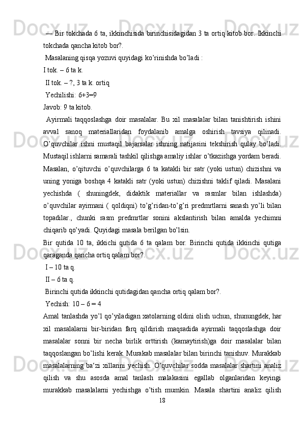   ― Bir tokchada 6 ta, ikkinchisida birinchisidagidan 3 ta ortiq kitob bor. Ikkinchi
tokchada qancha kitob bor?.
 Masalaning qisqa yozuvi quyidagi ko’rinishda bo’ladi : 
I tok. – 6 ta k.
 II tok. – ?, 3 ta k. ortiq
 Yechilishi: 6+3=9 
Javob: 9 ta kitob.
  Ayirmali   taqqoslashga   doir   masalalar.   Bu   xil   masalalar   bilan   tanishtirish   ishini
avval   sanoq   materiallaridan   foydalanib   amalga   oshirish   tavsiya   qilinadi.
O’quvchilar   ishni   mustaqil   bajarsalar   ishning   natijasini   tekshirish   qulay   bo’ladi.
Mustaqil ishlarni samarali tashkil qilishga amaliy ishlar o’tkazishga yordam beradi.
Masalan,   o’qituvchi   o’quvchilarga   6   ta   katakli   bir   satr   (yoki   ustun)   chizishni   va
uning   yoniga   boshqa   4   katakli   satr   (yoki   ustun)   chizishni   taklif   qiladi.   Masalani
yechishda   (   shuningdek,   didaktik   materiallar   va   rasmlar   bilan   ishlashda)
o’quvchilar  ayirmani  ( qoldiqni)  to’g’ridan-to’g’ri  predmrtlarni  sanash  yo’li  bilan
topadilar.,   chunki   rasm   predmrtlar   sonini   akslantirish   bilan   amalda   yechimni
chiqarib qo’yadi. Quyidagi masala berilgan bo’lsin. 
Bir   qutida   10   ta,   ikkichi   qutida   6   ta   qalam   bor.   Birinchi   qutida   ikkinchi   qutiga
qaraganda qancha ortiq qalam bor?.
 I – 10 ta q.
 II – 6 ta q.
 Birinchi qutida ikkinchi qutidagidan qancha ortiq qalam bor?.
 Yechish: 10 – 6 = 4 
Amal tanlashda yo’l qo’yiladigan xatolarning oldini olish uchun, shunungdek, har
xil   masalalarni   bir-biridan   farq   qildirish   maqsadida   ayirmali   taqqoslashga   doir
masalalar   sonni   bir   necha   birlik   orttirish   (kamaytirish)ga   doir   masalalar   bilan
taqqoslangan bo’lishi kerak. Murakab masalalar bilan birinchi tanishuv. Murakkab
masalalarning   ba‘zi   xillarini   yechish.   O’quvchilar   sodda   masalalar   shartini   analiz
qilish   va   shu   asosda   amal   tanlash   malakasini   egallab   olganlaridan   keyingi
murakkab   masalalarni   yechishga   o’tish   mumkin.   Masala   shartini   analiz   qilish
18 