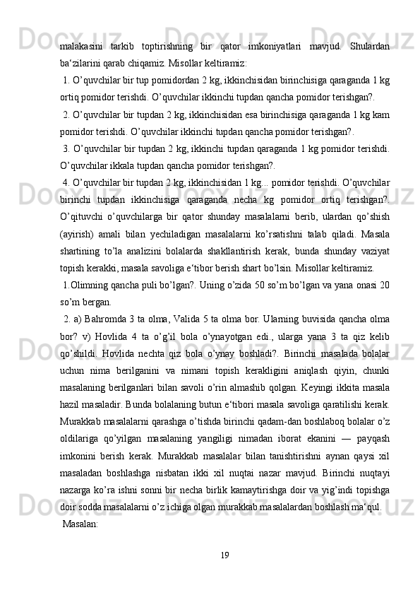 malakasini   tarkib   toptirishning   bir   qator   imkoniyatlari   mavjud.   Shulardan
ba‘zilarini qarab chiqamiz. Misollar keltiramiz:
 1. O’quvchilar bir tup pomidordan 2 kg, ikkinchisidan birinchisiga qaraganda 1 kg
ortiq pomidor terishdi. O’quvchilar ikkinchi tupdan qancha pomidor terishgan?.
 2. O’quvchilar bir tupdan 2 kg, ikkinchisidan esa birinchisiga qaraganda 1 kg kam
pomidor terishdi. O’quvchilar ikkinchi tupdan qancha pomidor terishgan?.
  3. O’quvchilar bir tupdan 2 kg, ikkinchi tupdan qaraganda 1 kg pomidor terishdi.
O’quvchilar ikkala tupdan qancha pomidor terishgan?.
 4. O’quvchilar bir tupdan 2 kg, ikkinchisidan 1 kg... pomidor terishdi. O’quvchilar
birinchi   tupdan   ikkinchisiga   qaraganda   necha   kg   pomidor   ortiq   terishgan?.
O’qituvchi   o’quvchilarga   bir   qator   shunday   masalalarni   berib,   ulardan   qo’shish
(ayirish)   amali   bilan   yechiladigan   masalalarni   ko’rsatishni   talab   qiladi.   Masala
shartining   to’la   analizini   bolalarda   shakllantirish   kerak,   bunda   shunday   vaziyat
topish kerakki, masala savoliga e‘tibor berish shart bo’lsin. Misollar keltiramiz.
 1.Olimning qancha puli bo’lgan?. Uning o’zida 50 so’m bo’lgan va yana onasi 20
so’m bergan.
  2. a) Bahromda 3 ta olma, Valida 5 ta olma bor. Ularning buvisida qancha olma
bor?   v)   Hovlida   4   ta   o’g’il   bola   o’ynayotgan   edi.,   ularga   yana   3   ta   qiz   kelib
qo’shildi.   Hovlida   nechta   qiz   bola   o’ynay   boshladi?.   Birinchi   masalada   bolalar
uchun   nima   berilganini   va   nimani   topish   kerakligini   aniqlash   qiyin,   chunki
masalaning berilganlari bilan savoli  o’rin almashib qolgan. Keyingi ikkita masala
hazil masaladir. Bunda bolalaning butun e‘tibori masala savoliga qaratilishi kerak.
Murakkab masalalarni qarashga o’tishda birinchi qadam-dan boshlaboq bolalar o’z
oldilariga   qo’yilgan   masalaning   yangiligi   nimadan   iborat   ekanini   ―   payqash
imkonini   berish   kerak.   Murakkab   masalalar   bilan   tanishtirishni   aynan   qaysi   xil
masaladan   boshlashga   nisbatan   ikki   xil   nuqtai   nazar   mavjud.   Birinchi   nuqtayi
nazarga ko’ra ishni  sonni bir necha birlik kamaytirishga doir va yig’indi topishga
doir sodda masalalarni o’z ichiga olgan murakkab masalalardan boshlash ma‘qul.
 Masalan:
19 