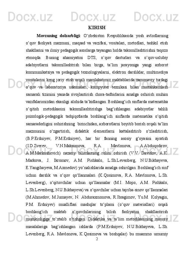 KIRISH
Mavzuning   dolzarbligi:   O‘zbekiston   Respublikasida   yosh   avlodlarning
o‘quv   faoliyati   mazmuni,   maqsad   va   vazifasi,   vositalari,   metodlari,   tashkil   etish
shakllarini va ilmiy pedagogik asoslarga tayangan holda takomillashtirishni taqozo
etmoqda.   Buning   ahamiyatini   DTS,   o’quv   dasturlari   va   o’quv-uslubiy
adabiyotlarni   takomillashtrish   bilan   birga,   ta’lim   jarayoniga   yangi   axborot
kommunikatsiya   va   pedagogik   texnologiyalarni,   elektron   darsliklar,   multimediya
vositalarini keng joriy etish orqali mamlakatimiz maktablarida zamonaviy turdagi
o’quv   va   laboratoriya   uskunalari,   kompyuter   texnikasi   bilan   mustahkamlash
samarali   tizimini   yanada   rivojlantirish   chora-tadbirlarini   amalga   oshirish   muhim
vazifalarimizdan ekanligi alohida ta’kidlangan. Boshlang‘ich sinflarda matematika
o‘qitish   metodikasini   takomillashtirishga   bag‘ishlangan   adabiyotlar   tahlili
psixologik-pedagogik   tadqiqotlarda   boshlang‘ich   sinflarda   matematika   o‘qitish
samaradorligini oshirishning  birinchidan, axborotlarni boyitib borish orqali ta‘lim
mazmunini   o‘zgartirish,   didaktik   elementlarni   kattalashtirib   o‘zlashtirish,
(B.P.Erdniyev,   P.M.Erdniyev),   har   bir   fanning   asosiy   g‘oyasini   ajratish
(I.D.Zverev,   V.N.Maksimova,   R.A.   Mavlonova,   A.Abduqodirov,
A.M.Markushevich)   nazariy   bilimlarning   rolini   oshirish   (V.V.   Davidov,   A.K.
Markova,   J.   Ikromov,   A.M.   Pishkalo,   L.Sh.Levenberg,   N.U.Bikbayeva,
E.Yangibayeva, M.Axmedov) yo‘nalishlarida amalga oshirilgan. Boshlang‘ich sinf
uchun   darslik   va   o‘quv   qo‘llanmalari   (K.Qosimova,   R.A.   Mavlonova,   L.Sh.
Levenberg),   o‘qituvchilar   uchun   qo‘llanmalar   (M.I.   Mopo,   A.M.   Pishkalo,
L.Sh.Levenberg, N.U.Bikbayeva) va o‘quvchilar uchun tajriba-sinov qo‘llanmalari
(M.Ahmedov,   M.Jumayev,   N.   Abduraxmonova,   R.Ibragimov,   Yu.M.   Kolyagin,
P.M.   Erdniyev)   mualliflari   mashqlar   to‘plami   (o‘quv   materiallari)   orqali
boshlang‘ich   maktab   o‘quvchilarining   bilish   faoliyatini   shakllantirish
mumkinligiga   to‘xtalib   o‘tishgan.   Didaktika   va   ta‘lim   metodikasining   xususiy
masalalariga   bag‘ishlangan   ishlarda   (P.M.Erdniyev,   N.U.Bikbayeva,   L.Sh.
Levenberg,   R.A.   Mavlonova,   K.Qosimova   va   boshqalar)   bu   muammo   umumiy
2 