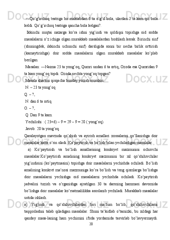   ―Qo’g’irchoq teatriga bir maktabdan 6 ta o’g’il bola, ulardan 2 ta kam qiz bola
keldi. Qo’g’irchoq teatriga qancha bola kelgan?.
  Ikkinchi   nuqtai   nazarga   ko’ra   ishni   yig’indi   va   qoldiqni   topishga   oid   sodda
masalalarni o’z ichiga olgan murakkab masalalardan boshlash kerak. Birinchi sinf
(shuningdek,   ikkinchi   uchunchi   sinf)   darsligida   sonni   bir   necha   birlik   orttirish
(kamaytirishga)   doir   sodda   masalalarni   olgan   murakkab   masalalar   ko’plab
berilgan.
 Masalan: ―Naima 23 ta yong’oq, Qumri undan 6 ta ortiq, Ozoda esa Qumridan 9
ta kam yong’oq topdi. Ozoda nechta yong’oq topgan?
 Masala shartini qisqacha bunday yozish mumkin:
 N. – 23 ta yong’oq 
Q. – ?,
 N. dan 6 ta ortiq. 
O. – ?,
 Q. Dan 9 ta kam.
 Yechilishi : ( 23+6) – 9 = 29 – 9 = 20 ( yong’oq).
 Javob: 20 ta yong’oq. 
Qaralayotgan   mavzuda   qo’shish   va   ayirish   amallari   xossalarini   qo’llanishga   doir
masalalar katta o’rin oladi. Ko‘paytirish va bo‘lish bilan yechiladigan masalalar.
  a)   Ko’paytirish   va   bo’lish   amallarining   konkryet   mazmunini   ochuvchi
masalalar.Ko’paytirish   amalining   konkryet   mazmunini   bir   xil   qo’shiluvchilar
yig’indisini (ko’paytmasini) topishga doir masalalarni yechishda ochiladi. Bo’lish
amalining  konkret   ma‘nosi   mazmuniga   ko’ra   bo’lish   va   teng  qismlarga   bo’lishga
doir   masalalarni   yechishga   oid   masalalarni   yechishda   ochiladi.   Ko’paytirish
jadvalini   tuzish   va   o’rganishga   ajratilgan   30   ta   darsning   hammasi   davomida
bo’lishga doir masalalar ko’rsatmalilikka asoslanib yechiladi. Murakkab masalalar
ustida ishlash.
a)   Yig‘indi   va   qo‘shiluvchilardan   biri   ma’lum   bo‘lib,   qo‘shiluvchilarni
taqqoslashni   talab   qiladigan   masalalar.   Shuni   ta‘kidlab   o’tamizki,   bu   xildagi   har
qanday   masa-laning   ham   yechimini   ifoda   yordamida   tasvirlab   bo’lavyermaydi.
20 